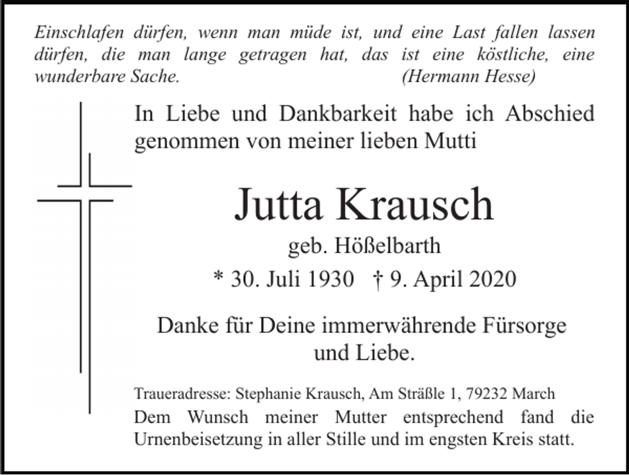<p>Einschlafen dürfen, wenn man müde ist, und eine Last fallen lassen<br />dürfen, die man lange getragen hat, das ist eine köstliche, eine<br />wunderbare Sache.<br />(Hermann Hesse)</p><p>In Liebe und Dankbarkeit habe ich Abschied<br />genommen von meiner lieben Mutti</p><p>Jutta Krausch<br />geb. Hößelbarth<br />* 30. Juli 1930 † 9. April 2020<br />Danke für Deine immerwährende Fürsorge<br />und Liebe.<br />Traueradresse: Stephanie Krausch, Am Sträßle 1, 79232 March</p><p>Dem Wunsch meiner Mutter entsprechend fand die<br />Urnenbeisetzung in aller Stille und im engsten Kreis statt.</p>