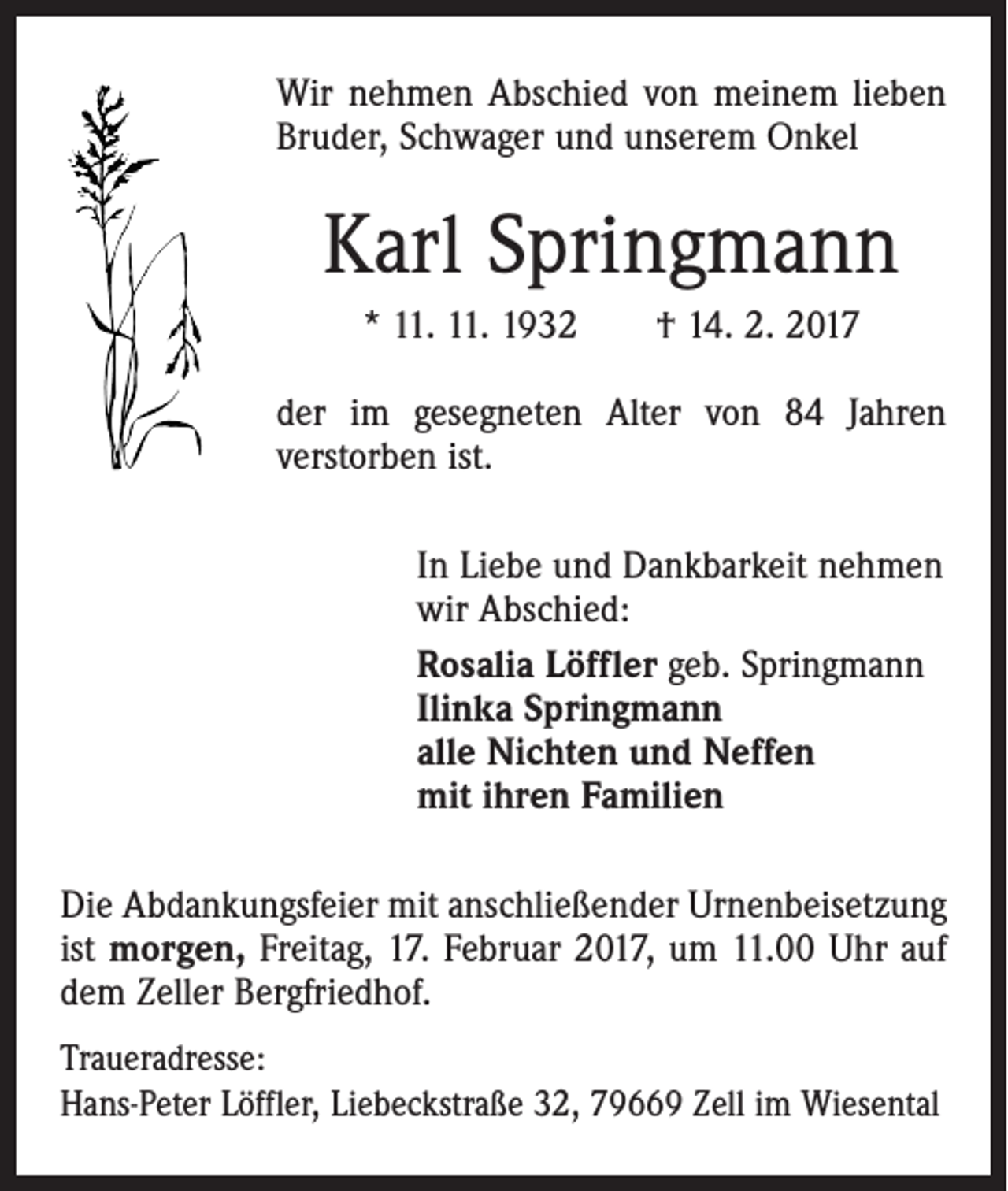 <p>Wir nehmen Abschied von meinem lieben<br />Bruder, Schwager und unserem Onkel</p><p>Karl Springmann<br />* 11. 11. 1932 † 14. 2. 2017<br />der im gesegneten Alter von 84 Jahren<br />verstorben ist.<br />In Liebe und Dankbarkeit nehmen<br />wir Abschied:<br />Rosalia Löffler geb. Springmann<br />Ilinka Springmann<br />alle Nichten und Neffen<br />mit ihren Familien<br />Die Abdankungsfeier mit anschließender Urnenbeisetzung<br />ist morgen, Freitag, 17. Februar 2017, um 11.00 Uhr auf<br />dem Zeller Bergfriedhof.<br />Traueradresse:<br />Hans-Peter Löffler, Liebeckstraße 32, 79669 Zell im Wiesental</p>