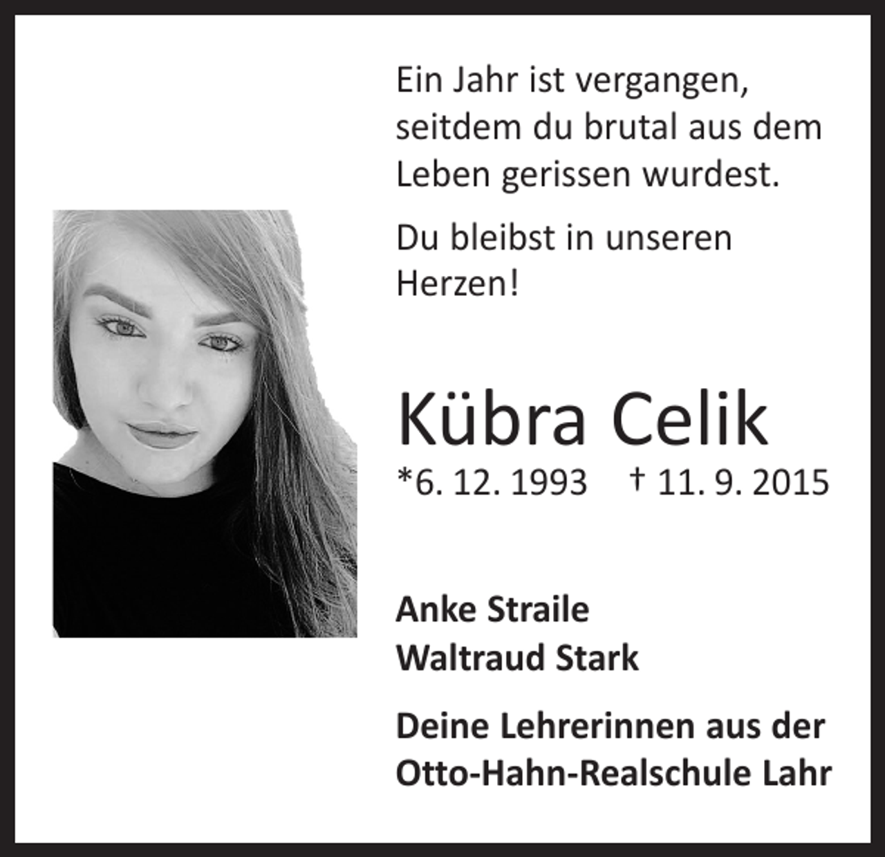 <p>Ein Jahr ist vergangen,<br />seitdem du brutal aus dem<br />Leben gerissen wurdest.<br />Du bleibst in unseren<br />Herzen!</p><p>Kübra Celik</p><p>*6. 12. 1993 † 11. 9. 2015<br />Anke Straile<br />Waltraud Stark<br />Deine Lehrerinnen aus der<br />Otto-Hahn-Realschule Lahr</p>