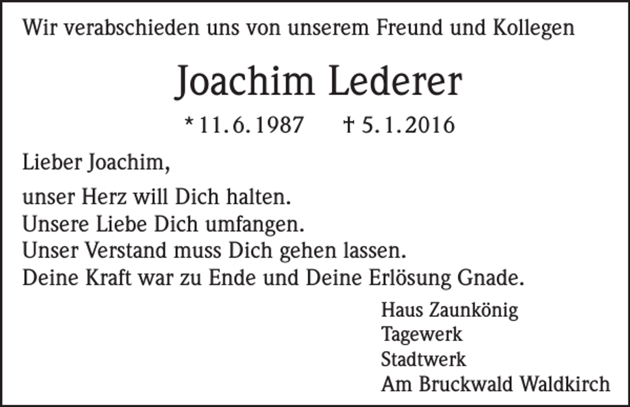 <p>Wir verabschieden uns von unserem Freund und Kollegen</p><p>Joachim Lederer<br />* 11. 6. 1987</p><p>† 5. 1. 2016</p><p>Lieber Joachim,<br />unser Herz will Dich halten.<br />Unsere Liebe Dich umfangen.<br />Unser Verstand muss Dich gehen lassen.<br />Deine Kraft war zu Ende und Deine Erlösung Gnade.<br />Haus Zaunkönig<br />Tagewerk<br />Stadtwerk</p><p>Am Bruckwald Waldkirch</p>