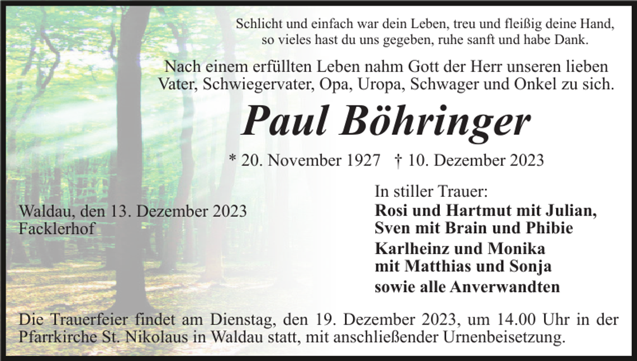 <p>Schlicht und einfach war dein Leben, treu und fleißig deine Hand,<br />so vieles hast du uns gegeben, ruhe sanft und habe Dank.</p><p>Nach einem erfüllten Leben nahm Gott der Herr unseren lieben<br />Vater, Schwiegervater, Opa, Uropa, Schwager und Onkel zu sich.</p><p>Paul Böhringer<br />* 20. November 1927 † 10. Dezember 2023<br />Waldau, den 13. Dezember 2023<br />Facklerhof</p><p>In stiller Trauer:<br />Rosi und Hartmut mit Julian,<br />Sven mit Brain und Phibie<br />Karlheinz und Monika<br />mit Matthias und Sonja<br />sowie alle Anverwandten</p><p>Die Trauerfeier findet am Dienstag, den 19. Dezember 2023, um 14.00 Uhr in der<br />Pfarrkirche St. Nikolaus in Waldau statt, mit anschließender Urnenbeisetzung.</p>