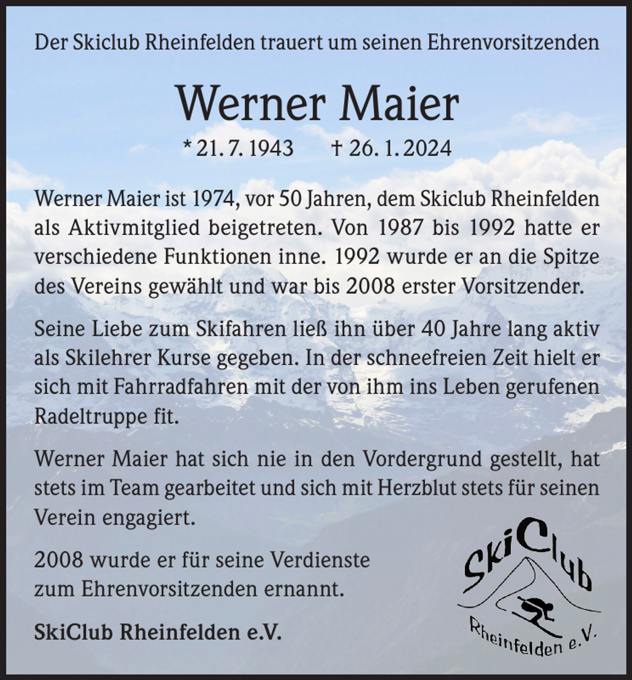 <p>Der Skiclub Rheinfelden trauert um seinen Ehrenvorsitzenden</p><p>Werner Maier<br />* 21. 7. 1943 † 26. 1. 2024<br />Werner Maier ist 1974, vor 50 Jahren, dem Skiclub Rheinfelden<br />als Aktivmitglied beigetreten. Von 1987 bis 1992 hatte er<br />verschiedene Funktionen inne. 1992 wurde er an die Spitze<br />des Vereins gewählt und war bis 2008 erster Vorsitzender.<br />Seine Liebe zum Skifahren ließ ihn über 40 Jahre lang aktiv<br />als Skilehrer Kurse gegeben. In der schneefreien Zeit hielt er<br />sich mit Fahrradfahren mit der von ihm ins Leben gerufenen<br />Radeltruppe fit.<br />Werner Maier hat sich nie in den Vordergrund gestellt, hat<br />stets im Team gearbeitet und sich mit Herzblut stets für seinen<br />Verein engagiert.<br />2008 wurde er für seine Verdienste<br />zum Ehrenvorsitzenden ernannt.<br />SkiClub Rheinfelden e.V.</p>