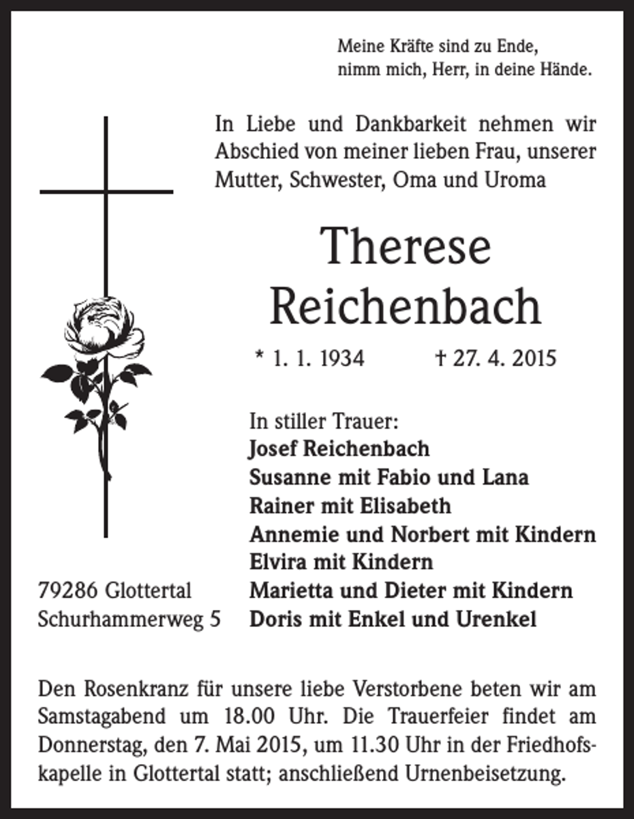 <p>Meine Kräfte sind zu Ende,<br />nimm mich, Herr, in deine Hände.</p><p>In Liebe und Dankbarkeit nehmen wir<br />Abschied von meiner lieben Frau, unserer<br />Mutter, Schwester, Oma und Uroma</p><p>Therese<br />Reichenbach<br />* 1. 1. 1934 † 27. 4. 2015</p><p>79286 Glottertal<br />Schurhammerweg 5</p><p>In stiller Trauer:<br />Josef Reichenbach<br />Susanne mit Fabio und Lana<br />Rainer mit Elisabeth<br />Annemie und Norbert mit Kindern<br />Elvira mit Kindern<br />Marietta und Dieter mit Kindern<br />Doris mit Enkel und Urenkel</p><p>Den Rosenkranz für unsere liebe Verstorbene beten wir am<br />Samstagabend um 18.00 Uhr. Die Trauerfeier findet am<br />­Donnerstag, den 7. Mai 2015, um 11.30 Uhr in der Friedhofskapelle in Glottertal statt; anschließend Urnenbeisetzung.</p>