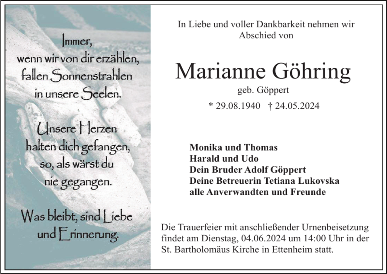 <p>In Liebe und voller Dankbarkeit nehmen wir<br />Abschied von</p><p>Marianne Göhring<br />geb. Göppert<br />* 29.08.1940 † 24.05.2024</p><p>Monika und Thomas<br />Harald und Udo<br />Dein Bruder Adolf Göppert<br />Deine Betreuerin Tetiana Lukovska<br />alle Anverwandten und Freunde</p><p>Die Trauerfeier mit anschließender Urnenbeisetzung<br />findet am Dienstag, 04.06.2024 um 14:00 Uhr in der<br />St. Bartholomäus Kirche in Ettenheim statt.</p>