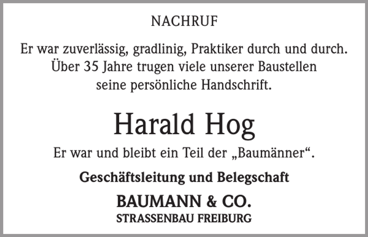 <p>NACHRUF<br />Er war zuverlässig, gradlinig, Praktiker durch und durch.<br />Über 35 Jahre trugen viele unserer Baustellen<br />seine persönliche Handschrift.</p><p>Harald Hog<br />Er war und bleibt ein Teil der „Baumänner“.<br />Geschäftsleitung und Belegschaft</p><p>BAUMANN &amp; CO.</p><p>STRASSENBAU FREIBURG</p>