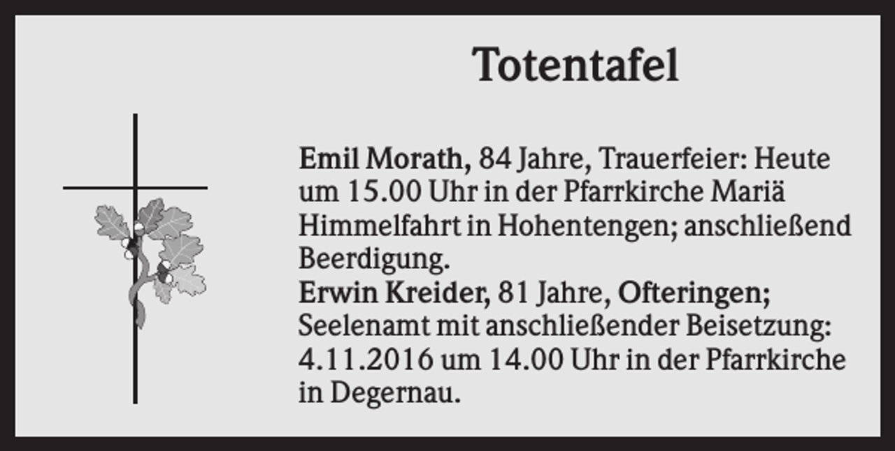 <p>Totentafel<br />Emil Morath, 84 Jahre, Trauerfeier: Heute<br />um 15.00 Uhr in der Pfarrkirche Mariä<br />Himmelfahrt in Hohentengen; anschließend<br />Beerdigung.<br />Erwin Kreider, 81 Jahre, Ofteringen;<br />Seelenamt mit anschließender Beisetzung:<br />4.11.2016 um 14.00 Uhr in der Pfarrkirche<br />in Degernau.</p>