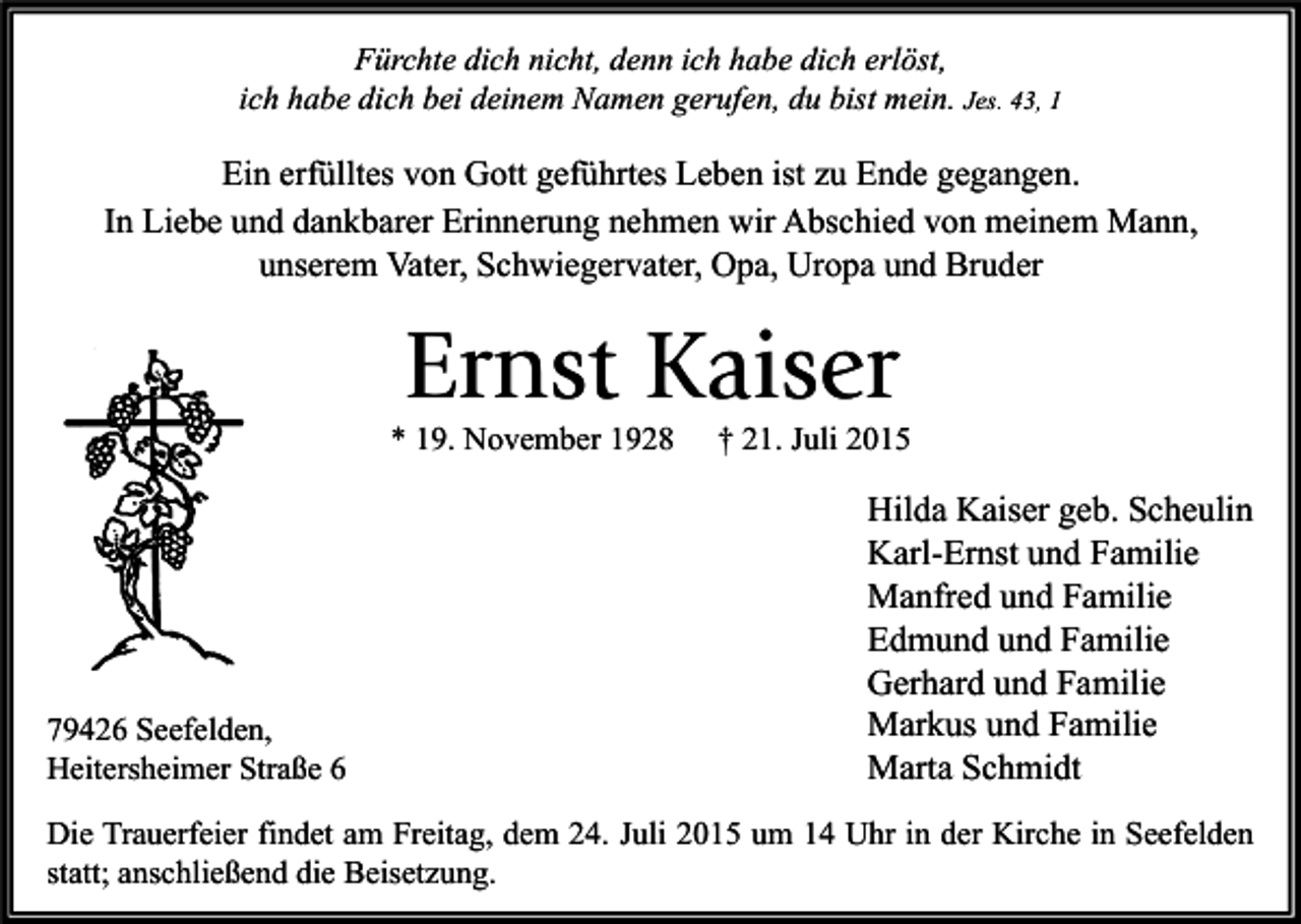 <p>Fürchte dich nicht, denn ich habe dich erlöst,<br />ich habe dich bei deinem Namen gerufen, du bist mein. Jes. 43, 1</p><p>Ein erfülltes von Gott geführtes Leben ist zu Ende gegangen.<br />In Liebe und dankbarer Erinnerung nehmen wir Abschied von meinem Mann,<br />unserem Vater, Schwiegervater, Opa, Uropa und Bruder</p><p>Ernst Kaiser</p><p>* 19. November 1928</p><p>79426 Seefelden,<br />Heitersheimer Straße 6</p><p>† 21. Juli 2015</p><p>Hilda Kaiser geb. Scheulin<br />Karl-Ernst und Familie<br />Manfred und Familie<br />Edmund und Familie<br />Gerhard und Familie<br />Markus und Familie<br />Marta Schmidt</p><p>Die Trauerfeier findet am Freitag, dem 24. Juli 2015 um 14 Uhr in der Kirche in Seefelden<br />statt; anschließend die Beisetzung.</p>