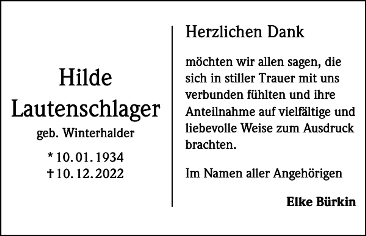 <p>Herzlichen Dank</p><p>Hilde<br />Lautenschlager<br />geb. Winterhalder<br />* 10. 01. 1934<br />† 10. 12. 2022</p><p>möchten wir allen sagen, die<br />sich in stiller Trauer mit uns<br />verbunden fühlten und ihre<br />Anteilnahme auf vielfältige und<br />liebevolle Weise zum Ausdruck<br />brachten.<br />Im Namen aller Angehörigen</p><p>Elke Bürkin</p>