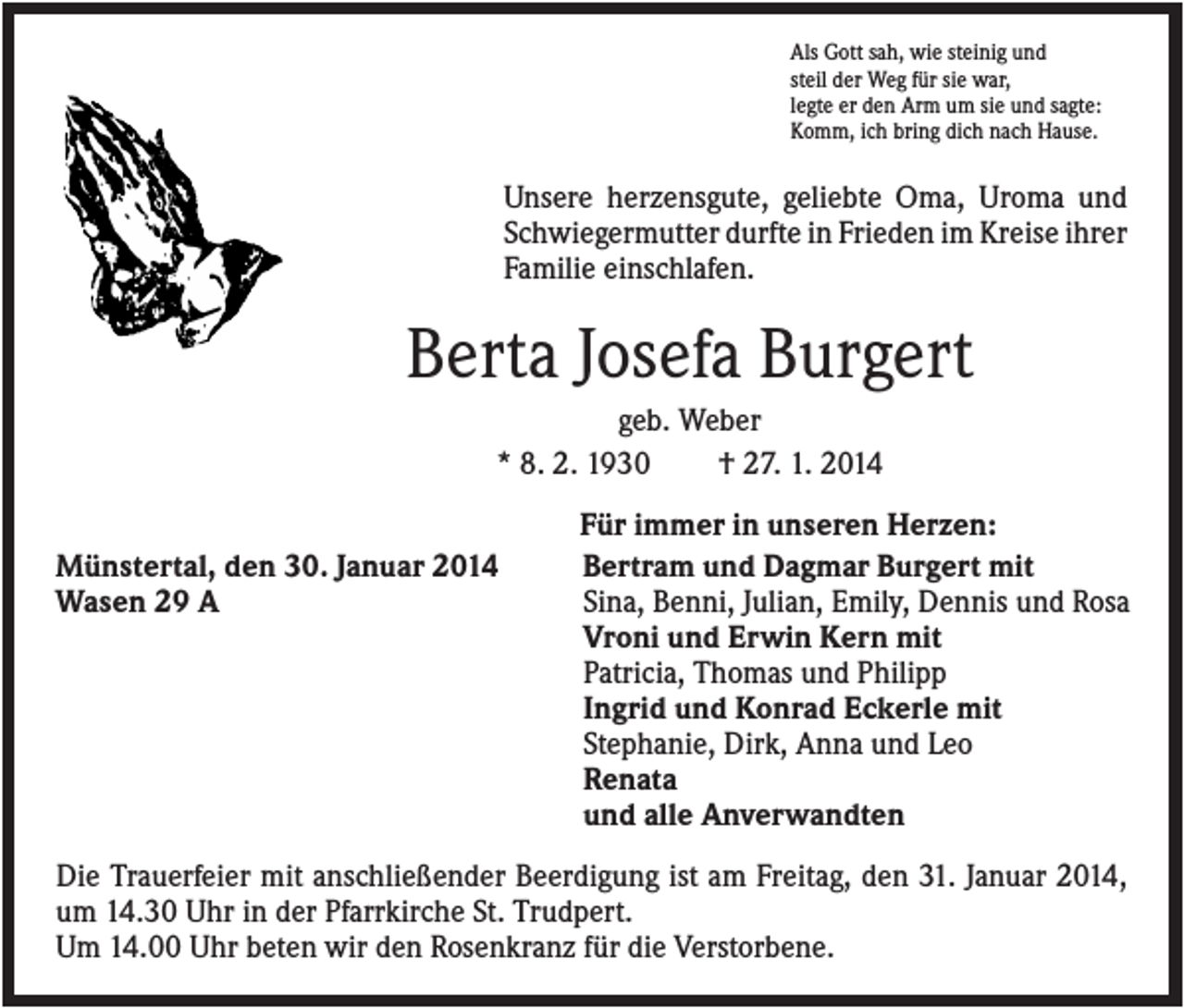 <p>Als Gott sah, wie steinig und<br />steil der Weg für sie war,<br />legte er den Arm um sie und sagte:<br />Komm, ich bring dich nach Hause.</p><p>Unsere herzensgute, geliebte Oma, Uroma und<br />Schwiegermutter durfte in Frieden im Kreise ihrer<br />Familie einschlafen.</p><p>Berta Josefa Burgert<br />geb. Weber<br />* 8. 2. 1930<br />† 27. 1. 2014<br />Münstertal, den 30. Januar 2014<br />Wasen 29 A</p><p>Für immer in unseren Herzen:<br />Bertram und Dagmar Burgert mit<br />Sina, Benni, Julian, Emily, Dennis und Rosa<br />Vroni und Erwin Kern mit<br />Patricia, Thomas und Philipp<br />Ingrid und Konrad Eckerle mit<br />Stephanie, Dirk, Anna und Leo<br />Renata<br />und alle Anverwandten</p><p>Die Trauerfeier mit anschließender Beerdigung ist am Freitag, den 31. Januar 2014,<br />um 14.30 Uhr in der Pfarrkirche St. Trudpert.<br />Um 14.00 Uhr beten wir den Rosenkranz für die Verstorbene.</p>