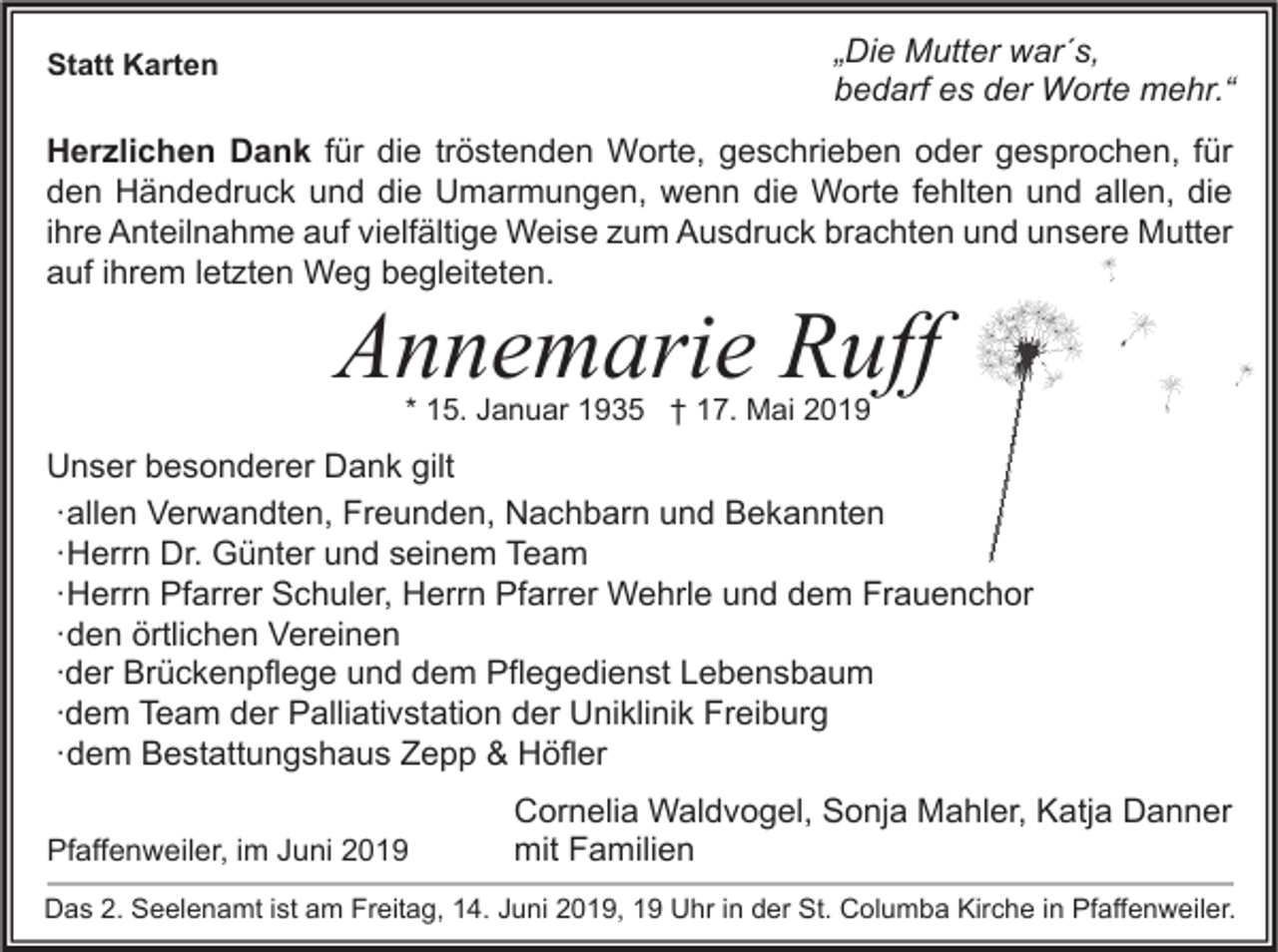 <p>„Die Mutter war´s,<br />bedarf es der Worte mehr.“</p><p>Statt Karten</p><p>Herzlichen Dank für die tröstenden Worte, geschrieben oder gesprochen, für<br />den Händedruck und die Umarmungen, wenn die Worte fehlten und allen, die<br />ihre Anteilnahme auf vielfältige Weise zum Ausdruck brachten und unsere Mutter<br />auf ihrem letzten Weg begleiteten.</p><p>Annemarie Ruff<br />* 15. Januar 1935 † 17. Mai 2019</p><p>Unser besonderer Dank gilt<br />∙ allen Verwandten, Freunden, Nachbarn und Bekannten<br />∙ Herrn Dr. Günter und seinem Team<br />∙ Herrn Pfarrer Schuler, Herrn Pfarrer Wehrle und dem Frauenchor<br />∙ den örtlichen Vereinen<br />∙der Brückenpflege und dem Pflegedienst Lebensbaum<br />∙dem Team der Palliativstation der Uniklinik Freiburg<br />∙ dem Bestattungshaus Zepp &amp; Höfler<br />Pfaffenweiler, im Juni 2019</p><p>Cornelia Waldvogel, Sonja Mahler, Katja Danner<br />mit Familien</p><p>Das 2. Seelenamt ist am Freitag, 14. Juni 2019, 19 Uhr in der St. Columba Kirche in Pfaffenweiler.</p>