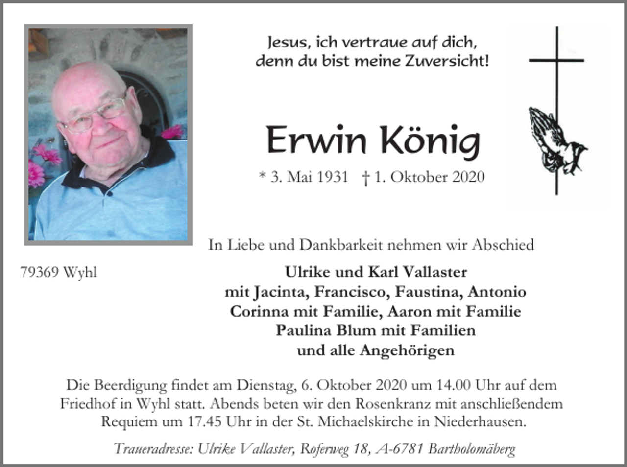 <p>Jesus, ich vertraue auf dich,<br />denn du bist meine Zuversicht!</p><p>Erwin König<br />* 3. Mai 1931 † 1. Oktober 2020</p><p>In Liebe und Dankbarkeit nehmen wir Abschied<br />79369 Wyhl</p><p>Ulrike und Karl Vallaster<br />mit Jacinta, Francisco, Faustina, Antonio<br />Corinna mit Familie, Aaron mit Familie<br />Paulina Blum mit Familien<br />und alle Angehörigen</p><p>Die Beerdigung findet am Dienstag, 6. Oktober 2020 um 14.00 Uhr auf dem<br />Friedhof in Wyhl statt. Abends beten wir den Rosenkranz mit anschließendem<br />Requiem um 17.45 Uhr in der St. Michaelskirche in Niederhausen.<br />Traueradresse: Ulrike Vallaster, Roferweg 18, A-6781 Bartholomäberg</p>