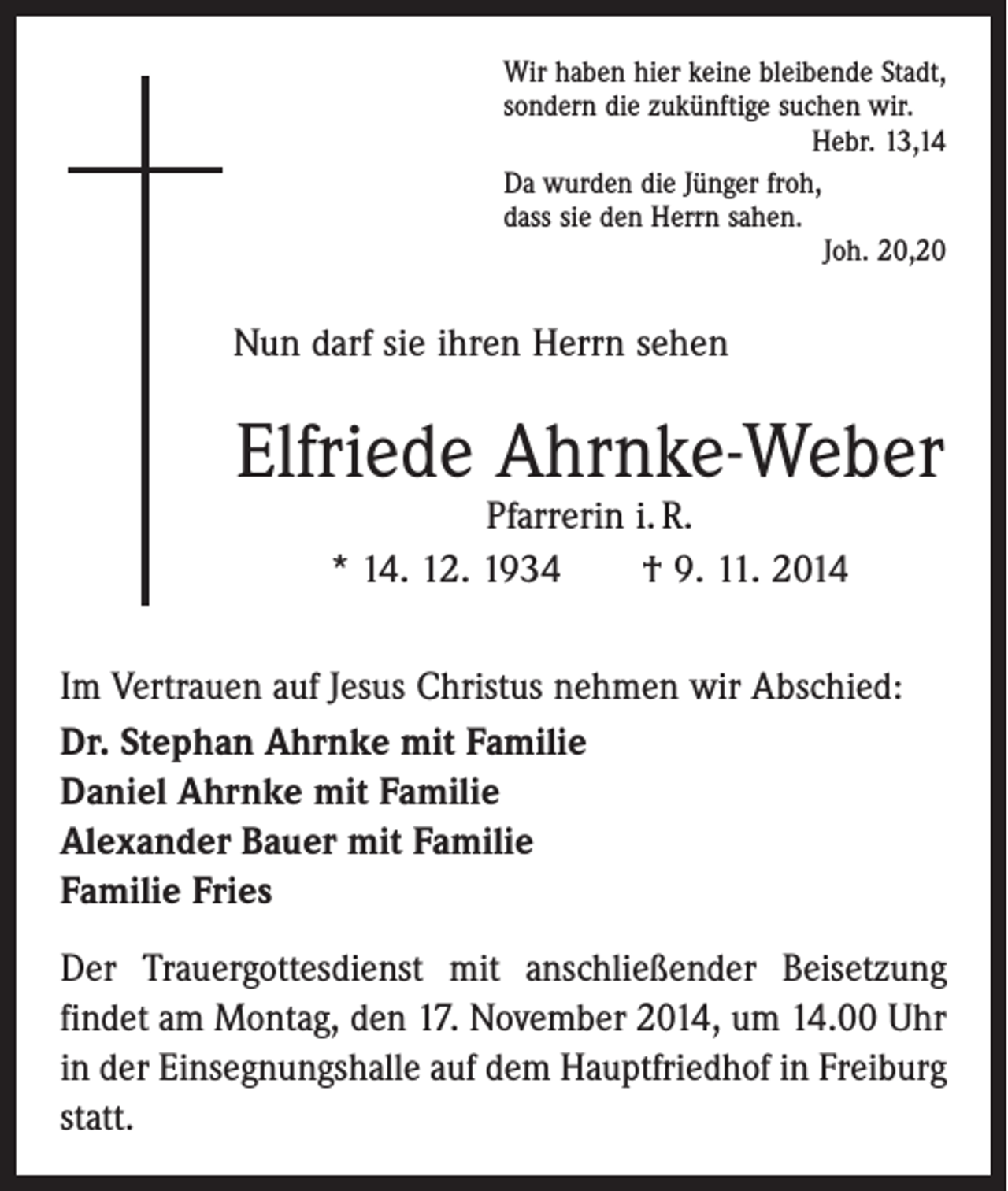 <p>Wir haben hier keine bleibende Stadt,<br />sondern die zukünftige suchen wir.</p><p>Hebr. 13,14<br />Da wurden die Jünger froh,<br />dass sie den Herrn sahen.</p><p>Joh. 20,20</p><p>Nun darf sie ihren Herrn sehen</p><p>Elfriede Ahrnke-Weber<br />Pfarrerin i. R.<br />* 14. 12. 1934 † 9. 11. 2014</p><p>Im Vertrauen auf Jesus Christus nehmen wir Abschied:<br />Dr. Stephan Ahrnke mit Familie<br />Daniel Ahrnke mit Familie<br />Alexander Bauer mit Familie<br />Familie Fries<br />Der Trauergottesdienst mit anschließender Beisetzung<br />­findet am Montag, den 17. November 2014, um 14.00 Uhr<br />in der Einsegnungshalle auf dem ­Haupt­friedhof in Freiburg<br />statt.</p>