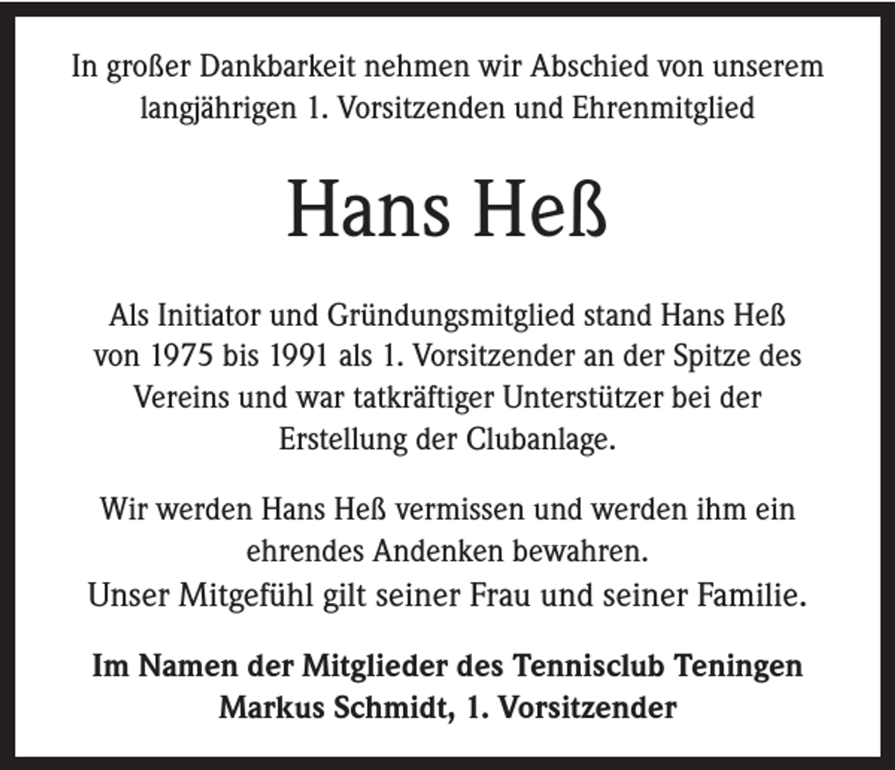 <p>In großer Dankbarkeit nehmen wir Abschied von unserem<br />langjährigen 1. Vorsitzenden und Ehrenmitglied</p><p>Hans Heß<br />Als Initiator und Gründungsmitglied stand Hans Heß<br />von 1975 bis 1991 als 1. Vorsitzender an der Spitze des<br />Vereins und war tatkräftiger Unterstützer bei der<br />Erstellung der Clubanlage.<br />Wir werden Hans Heß vermissen und werden ihm ein<br />ehrendes Andenken bewahren.<br />Unser Mitgefühl gilt seiner Frau und seiner Familie.<br />Im Namen der Mitglieder des Tennisclub Teningen<br />Markus Schmidt, 1. Vorsitzender</p>