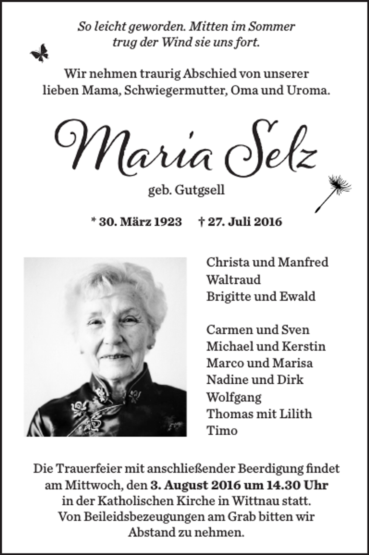 <p>So leicht geworden. Mitten im Sommer<br />trug der Wind sie uns fort.<br />Wir nehmen traurig Abschied von unserer<br />lieben Mama, Schwiegermutter, Oma und Uroma.</p><p>Maria Selz<br />geb. Gutgsell</p><p>* 30. März 1923</p><p>† 27. Juli 2016</p><p>Christa und Manfred<br />Waltraud<br />Brigitte und Ewald<br />Carmen und Sven<br />Michael und Kerstin<br />Marco und Marisa<br />Nadine und Dirk<br />Wolfgang<br />Thomas mit Lilith<br />Timo<br />Die Trauerfeier mit anschließender Beerdigung findet<br />am Mittwoch, den 3. August 2016 um 14.30 Uhr<br />in der Katholischen Kirche in Wittnau statt.<br />Von Beileidsbezeugungen am Grab bitten wir<br />Abstand zu nehmen.</p>