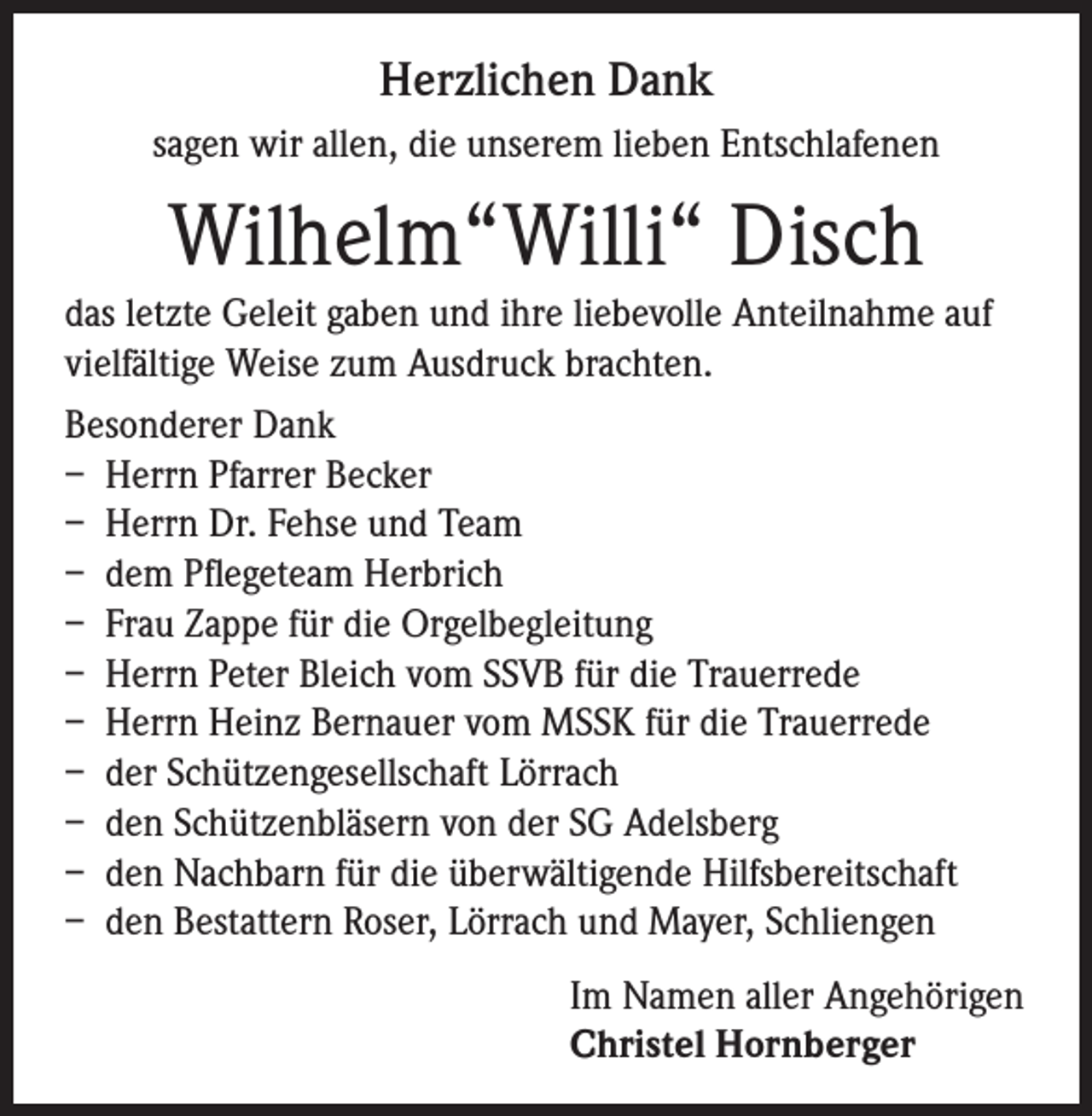 <p>Herzlichen Dank<br />sagen wir allen, die unserem lieben Entschlafenen</p><p>Wilhelm“Willi“ Disch<br />das letzte Geleit gaben und ihre liebevolle Anteilnahme auf<br />vielfältige Weise zum Ausdruck brachten.<br />Besonderer Dank<br />– Herrn Pfarrer Becker<br />– Herrn Dr. Fehse und Team<br />– dem Pflegeteam Herbrich<br />– Frau Zappe für die Orgelbegleitung<br />– Herrn Peter Bleich vom SSVB für die Trauerrede<br />– Herrn Heinz Bernauer vom MSSK für die Trauerrede<br />– der Schützengesellschaft Lörrach<br />– den Schützenbläsern von der SG Adelsberg<br />– den Nachbarn für die überwältigende Hilfsbereitschaft<br />– den Bestattern Roser, Lörrach und Mayer, Schliengen<br />Im Namen aller Angehörigen<br />Christel Hornberger</p>