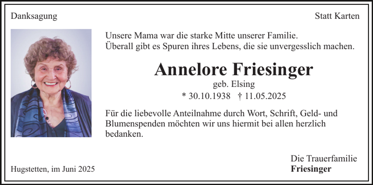 <p>Danksagung</p><p>Statt Karten<br />Unsere Mama war die starke Mitte unserer Familie.<br />Überall gibt es Spuren ihres Lebens, die sie unvergesslich machen.</p><p>Annelore Friesinger<br />geb. Elsing<br />* 30.10.1938 † 11.05.2025</p><p>Für die liebevolle Anteilnahme durch Wort, Schrift, Geld- und<br />Blumenspenden möchten wir uns hiermit bei allen herzlich<br />bedanken.</p><p>Hugstetten, im Juni 2025</p><p>Die Trauerfamilie<br />Friesinger</p>