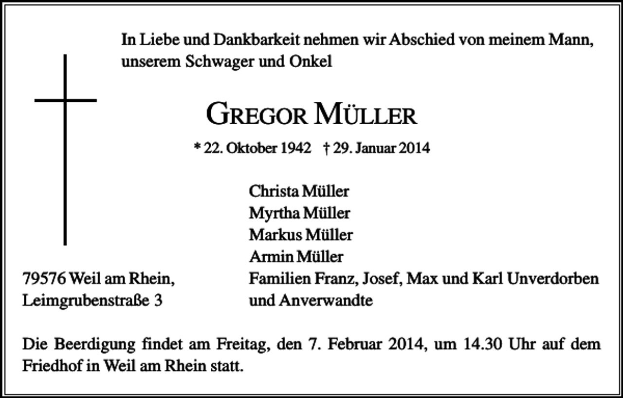 <p>In Liebe und Dankbarkeit nehmen wir Abschied von meinem Mann,<br />unserem Schwager und Onkel</p><p>GREGOR MÜLLER<br />* 22. Oktober 1942 † 29. Januar 2014</p><p>79576 Weil am Rhein,<br />Leimgrubenstraße 3</p><p>Christa Müller<br />Myrtha Müller<br />Markus Müller<br />Armin Müller<br />Familien Franz, Josef, Max und Karl Unverdorben<br />und Anverwandte</p><p>Die Beerdigung findet am Freitag, den 7. Februar 2014, um 14.30 Uhr auf dem<br />Friedhof in Weil am Rhein statt.</p>
