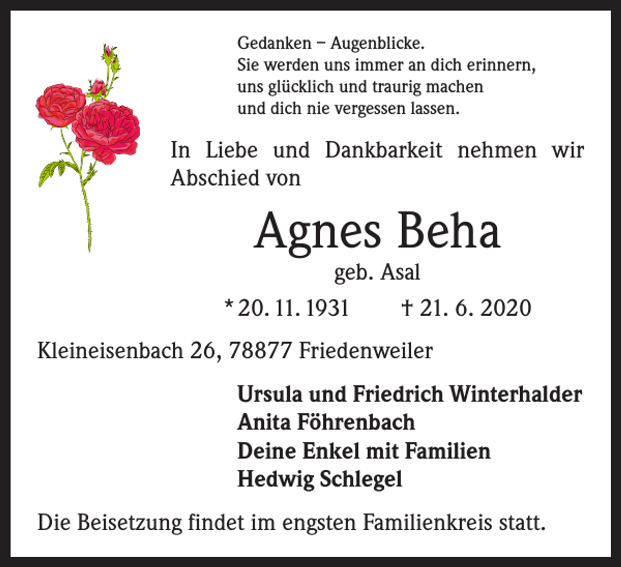 <p>Gedanken – Augenblicke.<br />Sie werden uns immer an dich erinnern,<br />uns glücklich und traurig machen<br />und dich nie vergessen lassen.</p><p>In Liebe und Dankbarkeit nehmen wir<br />Abschied von</p><p>Agnes Beha</p><p>geb. Asal<br />* 20. 11. 1931 † 21. 6. 2020<br />Kleineisenbach 26, 78877 Friedenweiler<br />Ursula und Friedrich Winterhalder<br />Anita Föhrenbach<br />Deine Enkel mit Familien<br />Hedwig Schlegel<br />Die Beisetzung findet im engsten Familienkreis statt.</p>