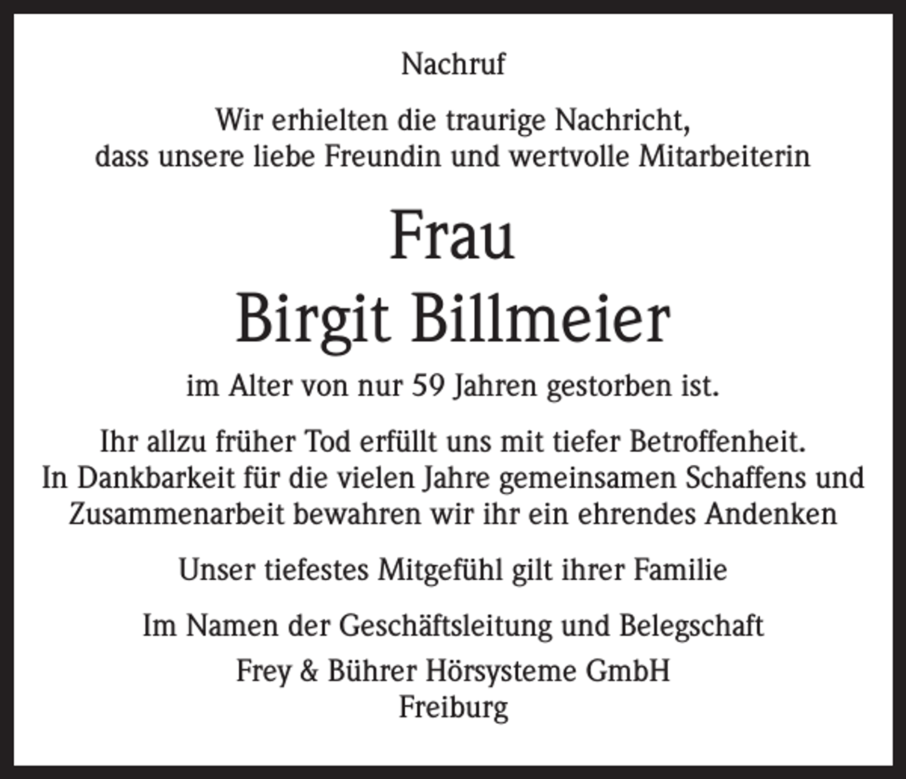 <p>Nachruf<br />Wir erhielten die traurige Nachricht,<br />dass unsere liebe Freundin und wertvolle Mitarbeiterin</p><p>Frau<br />Birgit Billmeier<br />im Alter von nur 59 Jahren gestorben ist.<br />Ihr allzu früher Tod erfüllt uns mit tiefer Betroffenheit.<br />In Dankbarkeit für die vielen Jahre gemeinsamen Schaffens und<br />Zusammenarbeit bewahren wir ihr ein ehrendes Andenken<br />Unser tiefestes Mitgefühl gilt ihrer Familie<br />Im Namen der Geschäftsleitung und Belegschaft<br />Frey &amp; Bührer Hörsysteme GmbH<br />Freiburg</p>
