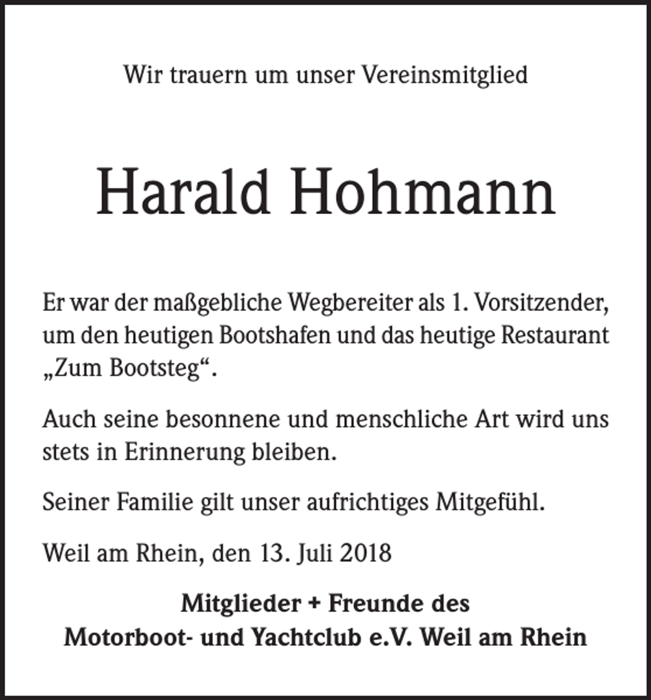 <p>Wir trauern um unser Vereinsmitglied</p><p>Harald Hohmann<br />Er war der maßgebliche Wegbereiter als 1. Vorsitzender,<br />um den heutigen Bootshafen und das heutige Restaurant<br />„Zum Bootsteg“.<br />Auch seine besonnene und menschliche Art wird uns<br />stets in Erinnerung bleiben.<br />Seiner Familie gilt unser aufrichtiges Mitgefühl.<br />Weil am Rhein, den 13. Juli 2018<br />Mitglieder + Freunde des<br />Motorboot- und Yachtclub e.V. Weil am Rhein</p>