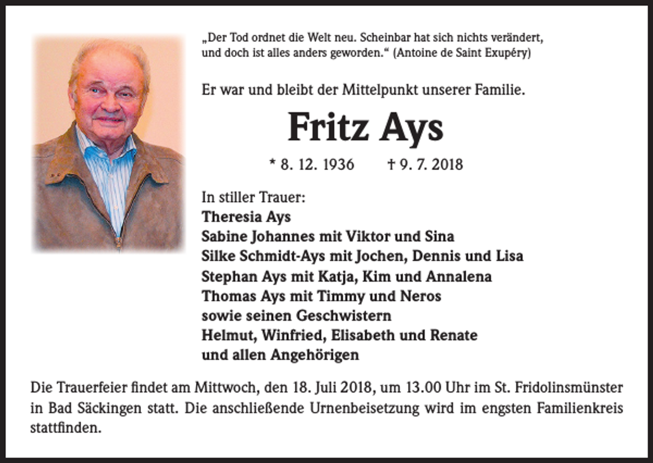 <p>„Der Tod ordnet die Welt neu. Scheinbar hat sich nichts verändert,<br />und doch ist alles anders geworden.“ (Antoine de Saint Exupéry)</p><p>Er war und bleibt der Mittelpunkt unserer Familie.</p><p>Fritz Ays<br />* 8. 12. 1936 † 9. 7. 2018<br />In stiller Trauer:<br />Theresia Ays<br />Sabine Johannes mit Viktor und Sina<br />Silke Schmidt-Ays mit Jochen, Dennis und Lisa<br />Stephan Ays mit Katja, Kim und Annalena<br />Thomas Ays mit Timmy und Neros<br />sowie seinen Geschwistern<br />Helmut, Winfried, Elisabeth und Renate<br />und allen Angehörigen<br />Die Trauerfeier findet am Mittwoch, den 18. Juli 2018, um 13.00 Uhr im St. Fridolinsmünster<br />in Bad Säckingen statt. Die anschließende Urnenbeisetzung wird im engsten Familienkreis<br />stattfinden.</p>