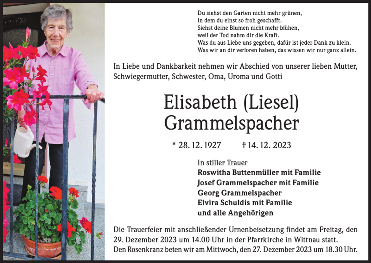 <p>Du siehst den Garten nicht mehr grünen,<br />in dem du einst so froh geschafft.<br />Siehst deine Blumen nicht mehr blühen,<br />weil der Tod nahm dir die Kraft.<br />Was du aus Liebe uns gegeben, dafür ist jeder Dank zu klein.<br />Was wir an dir verloren haben, das wissen wir nur ganz allein.</p><p>In Liebe und Dankbarkeit nehmen wir Abschied von unserer lieben Mutter,<br />Schwiegermutter, Schwester, Oma, Uroma und Gotti</p><p>Elisabeth (Liesel)<br />Grammelspacher<br />* 28. 12. 1927</p><p>† 14. 12. 2023</p><p>In stiller Trauer<br />Roswitha Buttenmüller mit Familie<br />Josef Grammelspacher mit Familie<br />Georg Grammelspacher<br />Elvira Schuldis mit Familie<br />und alle Angehörigen<br />Die Trauerfeier mit anschließender Urnenbeisetzung findet am Freitag, den<br />29. Dezember 2023 um 14.00 Uhr in der Pfarrkirche in Wittnau statt.<br />Den Rosenkranz beten wir am Mittwoch, den 27. Dezember 2023 um 18.30 Uhr.</p>
