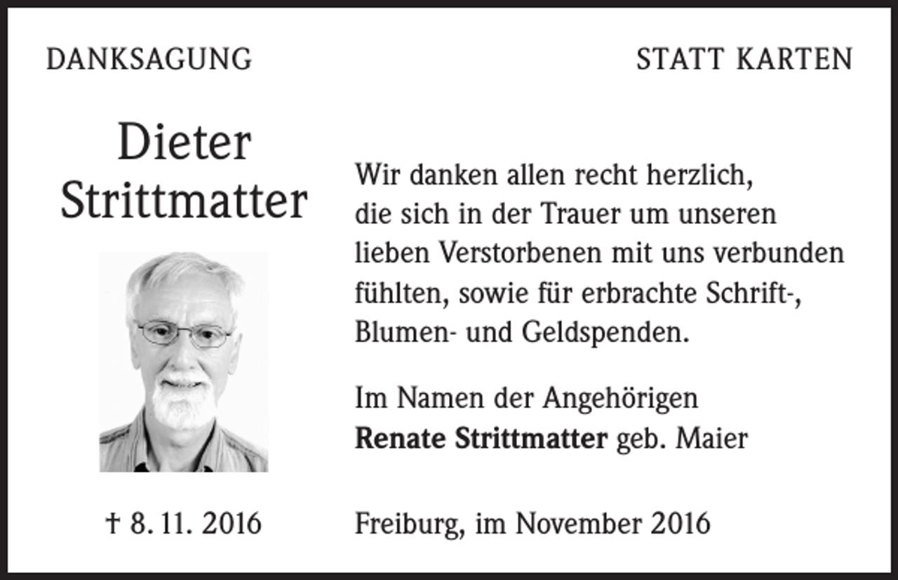<p>DANKSAGUNG</p><p>Dieter<br />Strittmatter</p><p>STATT KARTEN<br />Wir danken allen recht herzlich,<br />die sich in der Trauer um unseren<br />lieben Verstorbenen mit uns verbunden<br />fühlten, sowie für erbrachte Schrift-,<br />Blumen- und Geldspenden.<br />Im Namen der Angehörigen<br />Renate Strittmatter geb. Maier</p><p>† 8. 11. 2016</p><p>Freiburg, im November 2016</p>