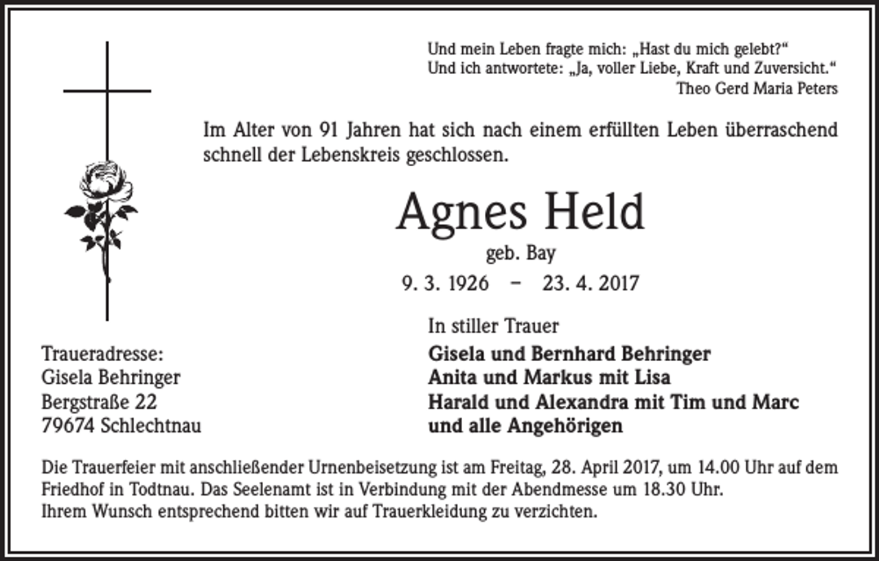 <p>Und mein Leben fragte mich: „Hast du mich gelebt?“<br />Und ich antwortete: „Ja, voller Liebe, Kraft und Zuversicht.“<br />Theo Gerd Maria Peters</p><p>Im Alter von 91 Jahren hat sich nach einem erfüllten Leben überraschend<br />schnell der Lebenskreis geschlossen.</p><p>Agnes Held<br />geb. Bay<br />9. 3. 1926 – 23. 4. 2017</p><p>Traueradresse:<br />Gisela Behringer<br />Bergstraße 22<br />79674 Schlechtnau</p><p>In stiller Trauer<br />Gisela und Bernhard Behringer<br />Anita und Markus mit Lisa<br />Harald und Alexandra mit Tim und Marc<br />und alle Angehörigen</p><p>Die Trauerfeier mit anschließender Urnenbeisetzung ist am Freitag, 28. April 2017, um 14.00 Uhr auf dem<br />Friedhof in Todtnau. Das Seelenamt ist in Verbindung mit der Abendmesse um 18.30 Uhr.<br />Ihrem Wunsch entsprechend bitten wir auf Trauerkleidung zu verzichten.</p>