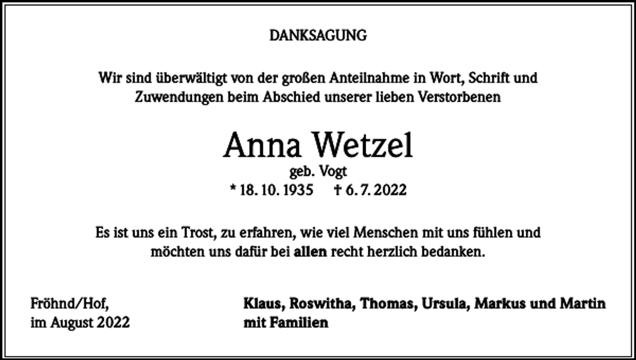 <p>DANKSAGUNG<br />Wir sind überwältigt von der großen Anteilnahme in Wort, Schrift und<br />Zuwendungen beim Abschied unserer lieben Verstorbenen</p><p>Annageb.Wetzel<br />Vogt<br />* 18. 10. 1935</p><p>† 6. 7. 2022</p><p>Es ist uns ein Trost, zu erfahren, wie viel Menschen mit uns fühlen und<br />möchten uns dafür bei allen recht herzlich bedanken.<br />Fröhnd/Hof,<br />im August 2022</p><p>Klaus, Roswitha, Thomas, Ursula, Markus und Martin<br />mit Familien</p>