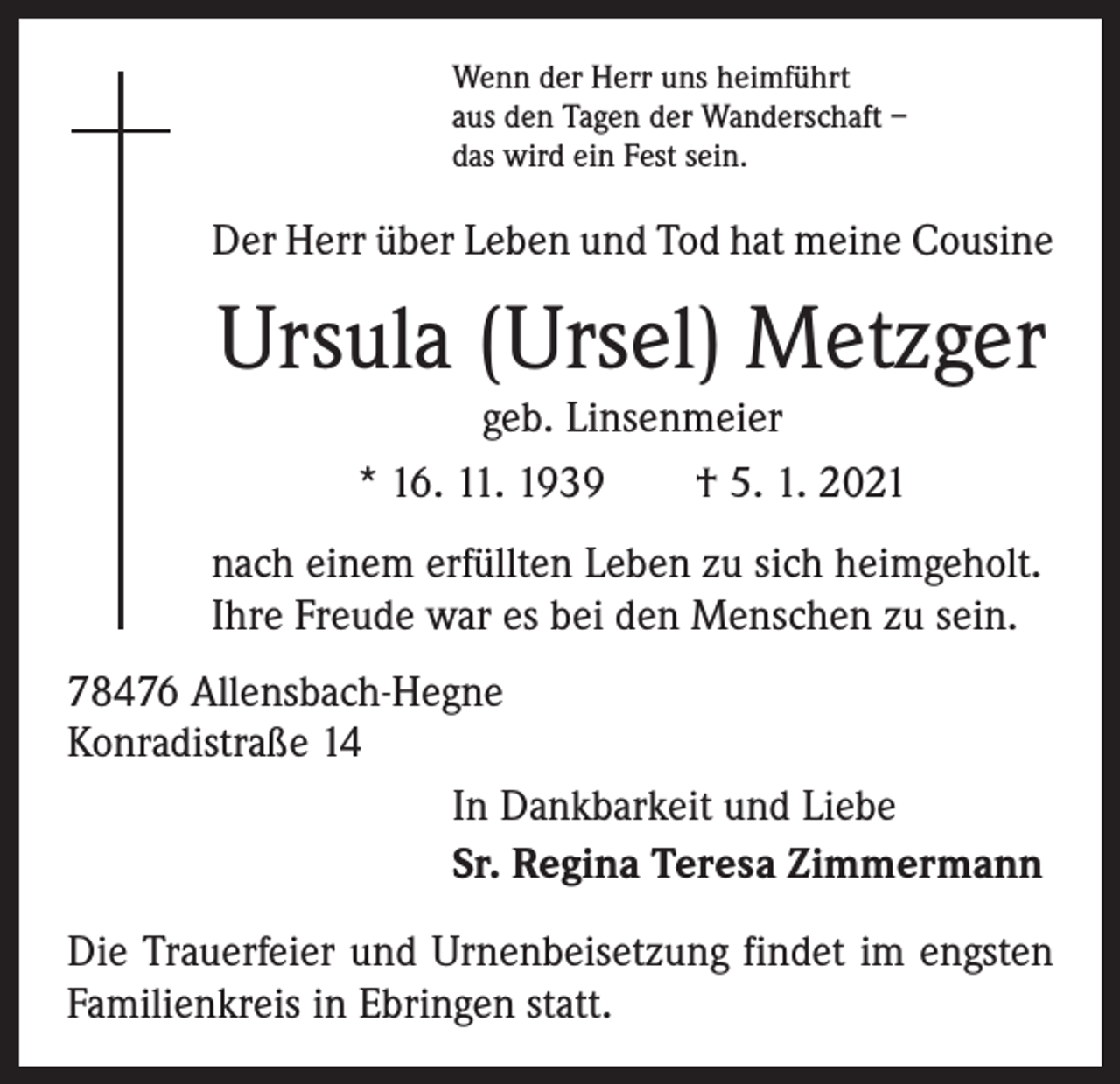 <p>Wenn der Herr uns heimführt<br />aus den Tagen der Wanderschaft –<br />das wird ein Fest sein.</p><p>Der Herr über Leben und Tod hat meine Cousine</p><p>Ursula (Ursel) Metzger<br />geb. Linsenmeier<br />* 16. 11. 1939 † 5. 1. 2021<br />nach einem erfüllten Leben zu sich heimgeholt.<br />Ihre Freude war es bei den Menschen zu sein.<br />78476 Allensbach-Hegne<br />Konradistraße 14<br />In Dankbarkeit und Liebe<br />Sr. Regina Teresa Zimmermann<br />Die Trauerfeier und Urnenbeisetzung findet im engsten<br />Familienkreis in Ebringen statt.</p>