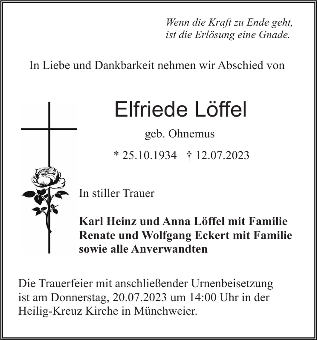 <p>Wenn die Kraft zu Ende geht,<br />ist die Erlösung eine Gnade.</p><p>In Liebe und Dankbarkeit nehmen wir Abschied von</p><p>Elfriede Löffel<br />geb. Ohnemus<br />* 25.10.1934 † 12.07.2023<br />In stiller Trauer<br />Karl Heinz und Anna Löffel mit Familie<br />Renate und Wolfgang Eckert mit Familie<br />sowie alle Anverwandten<br />Die Trauerfeier mit anschließender Urnenbeisetzung<br />ist am Donnerstag, 20.07.2023 um 14:00 Uhr in der<br />Heilig-Kreuz Kirche in Münchweier.</p>