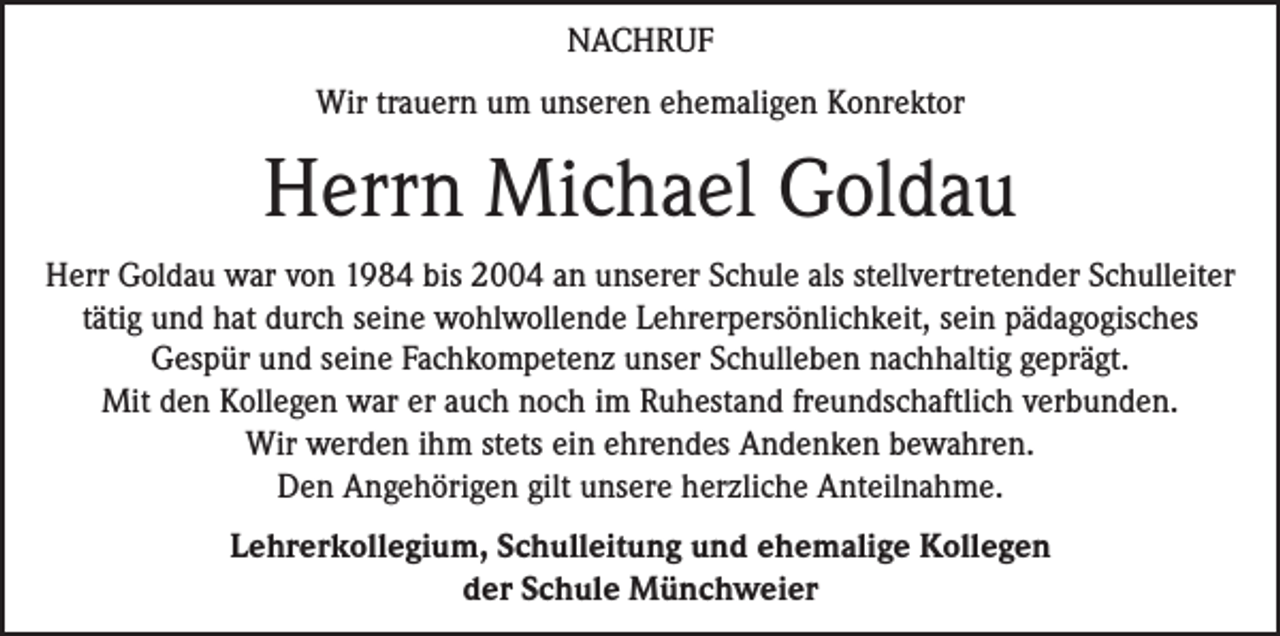 <p>NACHRUF<br />Wir trauern um unseren ehemaligen Konrektor</p><p>Herrn Michael Goldau<br />Herr Goldau war von 1984 bis 2004 an unserer Schule als stellvertretender Schulleiter<br />tätig und hat durch seine wohlwollende Lehrerpersönlichkeit, sein pädagogisches<br />Gespür und seine Fachkompetenz unser Schulleben nachhaltig geprägt.<br />Mit den Kollegen war er auch noch im Ruhestand freundschaftlich verbunden.<br />Wir werden ihm stets ein ehrendes Andenken bewahren.<br />Den Angehörigen gilt unsere herzliche Anteilnahme.<br />Lehrerkollegium, Schulleitung und ehemalige Kollegen<br />der Schule Münchweier</p>