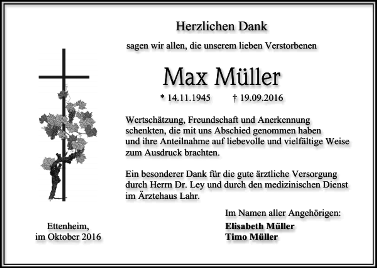 <p>Herzlichen Dank<br />sagen wir allen, die unserem lieben Verstorbenen</p><p>Max Müller<br />* 14.11.1945</p><p>† 19.09.2016</p><p>Wertschätzung, Freundschaft und Anerkennung<br />schenkten, die mit uns Abschied genommen haben<br />und ihre Anteilnahme auf liebevolle und vielfältige Weise<br />zum Ausdruck brachten.<br />Ein besonderer Dank für die gute ärztliche Versorgung<br />durch Herrn Dr. Ley und durch den medizinischen Dienst<br />im Ärztehaus Lahr.<br />Ettenheim,<br />im Oktober 2016</p><p>Im Namen aller Angehörigen:<br />Elisabeth Müller<br />Timo Müller</p>