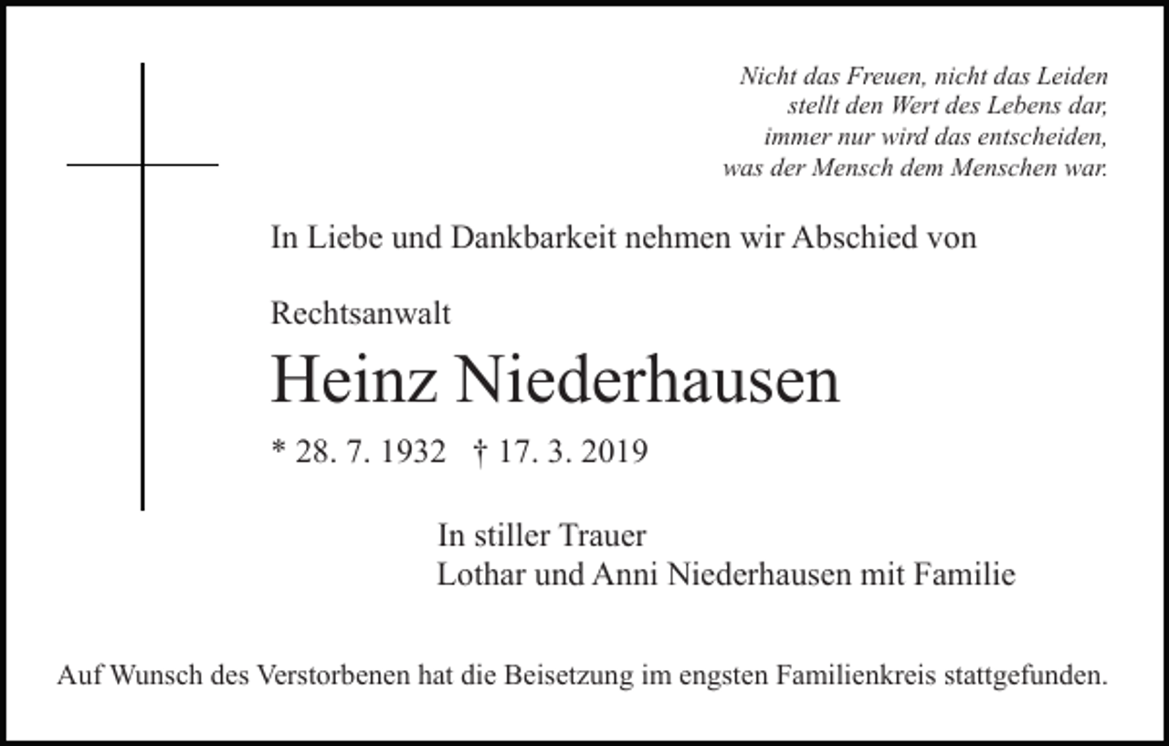 <p>Nicht das Freuen, nicht das Leiden<br />stellt den Wert des Lebens dar,<br />immer nur wird das entscheiden,<br />was der Mensch dem Menschen war.</p><p>In Liebe und Dankbarkeit nehmen wir Abschied von<br />Rechtsanwalt</p><p>Heinz Niederhausen<br />* 28. 7. 1932 † 17. 3. 2019<br />In stiller Trauer<br />Lothar und Anni Niederhausen mit Familie<br />Auf Wunsch des Verstorbenen hat die Beisetzung im engsten Familienkreis stattgefunden.</p>