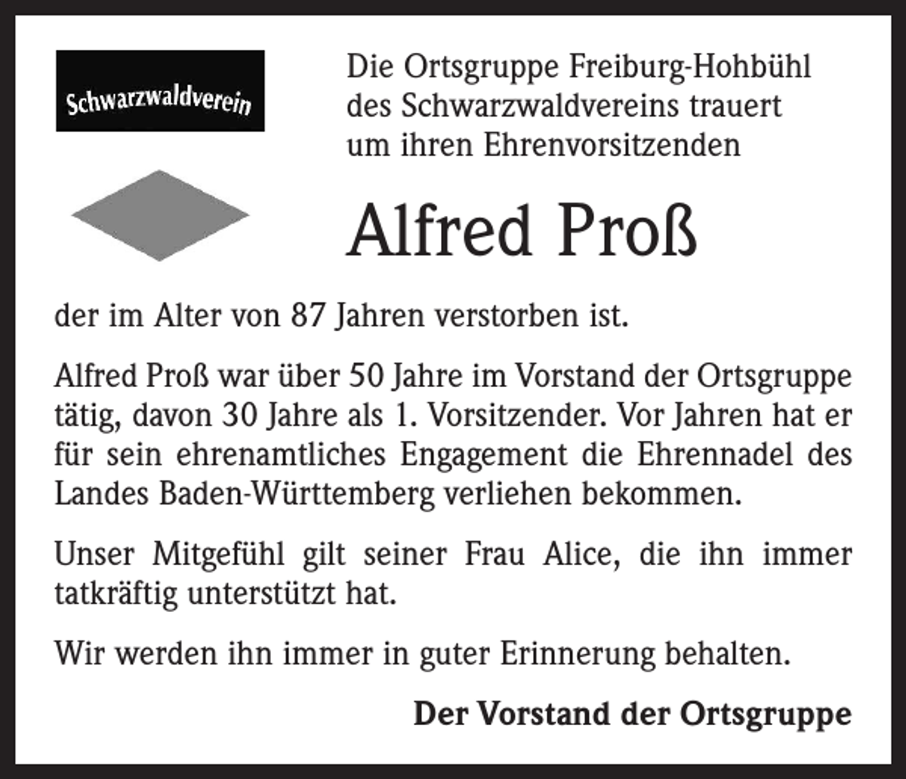<p>Die Ortsgruppe Freiburg-Hohbühl<br />des Schwarzwaldvereins trauert<br />um ihren Ehrenvorsitzenden</p><p>Alfred Proß<br />der im Alter von 87 Jahren verstorben ist.<br />Alfred Proß war über 50 Jahre im Vorstand der Orts­gruppe<br />tätig, davon 30 Jahre als 1. Vorsitzender. Vor Jahren hat er<br />für sein ehrenamtliches Engagement die Ehrennadel des<br />Landes Baden-Württemberg verliehen bekommen.<br />Unser Mitgefühl gilt seiner Frau Alice, die ihn immer<br />­tatkräftig unterstützt hat.<br />Wir werden ihn immer in guter Erinnerung behalten.</p><p>Der Vorstand der Ortsgruppe</p>