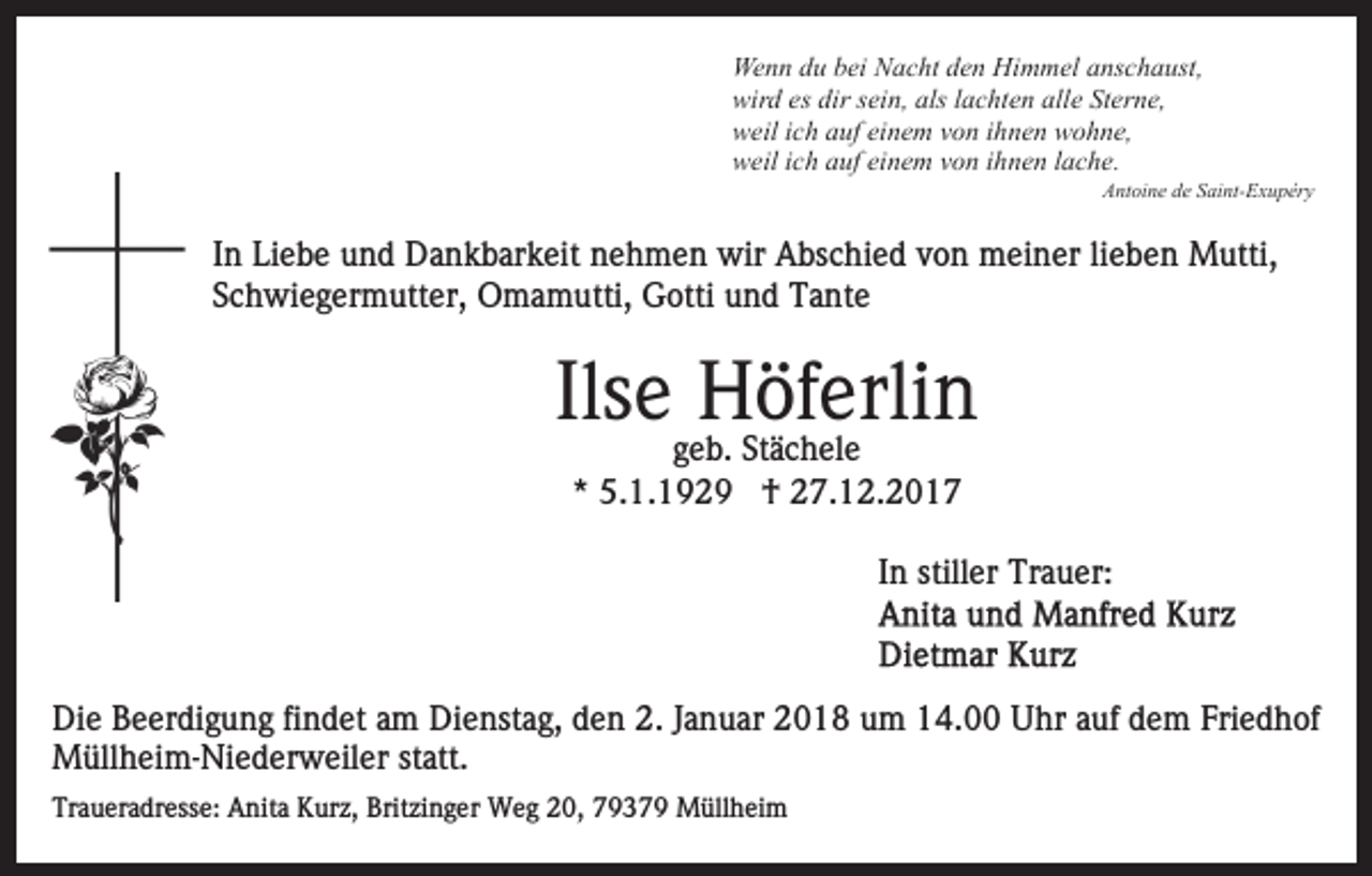 <p>We n n d du<br />u b bei<br />ei NNacht<br />a c ht d den<br />e n HHimmel<br />i m m el anschaust,<br />a ns c h a ust,<br />Wenn<br />wir d eses dir<br />ei n, als<br />a c ht e n alle<br />all e Sterne,<br />St er n e,<br />wird<br />dirssein,<br />alsl lachten<br />w eil i ich<br />c h aauf<br />uf eieinem<br />n e m vvon<br />o n i ihnen<br />h n e n wohne,<br />w o h n e,<br />weil<br />weil<br />w eil i ich<br />c h aauf<br />uf eieinem<br />n e m vvon<br />o n i ihnen<br />h n e n llache.<br />a c h e.</p><p>AAntoine<br />nt oi n e dde<br />e SSaint-Exupéry<br />ai nt- E x u p ér y</p><p>I n Liebe<br />In<br />Li e b e und<br />u n d Dankbarkeit<br />D a n k b ar k eit nehmen<br />n e h m e n wir<br />wir Abschied<br />A bs c hi e d von<br />v o n meiner<br />m ei n er li<br />lieben<br />e b e n Mutti,<br />M utti,<br />Schwiegermutter,<br />S c h wi e g er m utt er, Omamutti,<br />O m a m utti, Gotti<br />G otti uund<br />n d Tante<br />T a nt e</p><p>Ilseeggeb.<br />Höferlin<br />Ils<br />HSt äöfc h elerli<br />n<br />e b. Stächele<br />e<br />** 5.1.1929<br />5. 1. 1 9 2 9 †<br />† 27.12.2017<br />2 7. 1 2. 2 0 1 7</p><p>In<br />I n stiller<br />still er Trauer:<br />Tr a u er:</p><p>Di e BBeerdigung<br />Die<br />e er di g u n g fifindet<br />n d et aam<br />m Dienstag,<br />Di e nst a g, den<br />d e n 2.<br />2. Januar<br />J a n u ar 2018<br />2 0 1 8 um<br />u m 14.00<br />1 4. Uhr<br />U hr auf<br />a uf dem<br />d e m Friedhof<br />Fri e d h of<br />MMüllheim-Niederweiler<br />üll h ei m- Ni e d er w eil er statt.<br />st att.<br />Traueradresse:<br />Tr<br />a u er a dr ess e: Anita<br />A nit a Kurz,<br />K u r z, Britzinger<br />Brit zi n g er Weg<br />W e g 20,<br />2 0, 793 3 7 9 Müllheim<br />M üll h ei m</p>