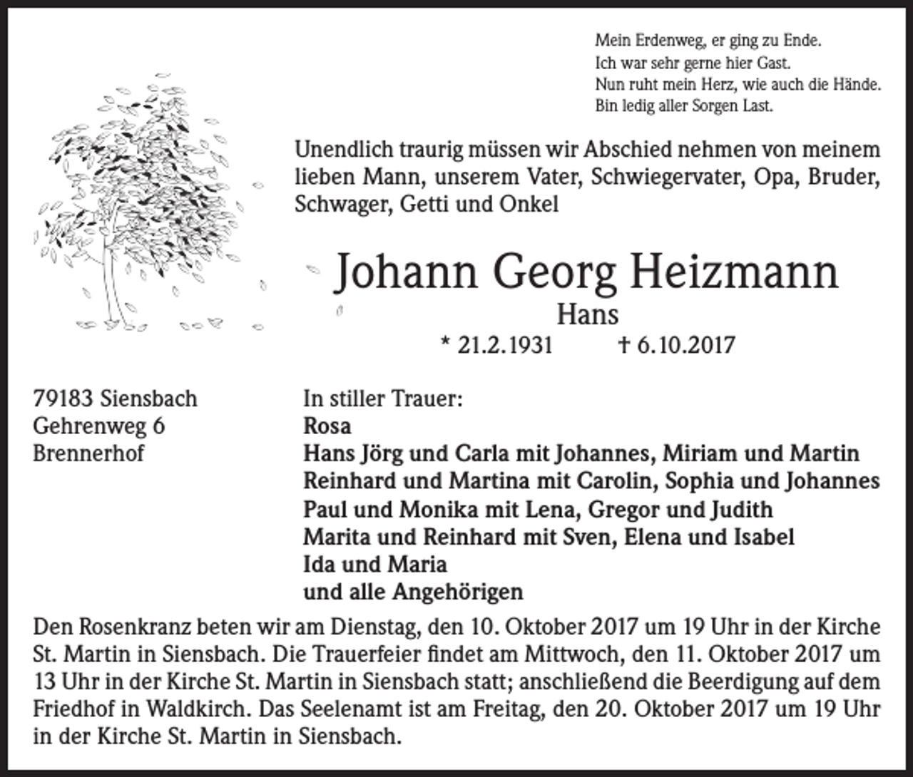 <p>Mein Erdenweg, er ging zu Ende.<br />Ich war sehr gerne hier Gast.<br />Nun ruht mein Herz, wie auch die Hände.<br />Bin ledig aller Sorgen Last.</p><p>Unendlich traurig müssen wir Abschied nehmen von meinem<br />lieben Mann, unserem Vater, Schwiegervater, Opa, Bruder,<br />Schwager, Getti und Onkel</p><p>Johann Georg Heizmann<br />* 21.2.1931<br />79183 Siensbach<br />Gehrenweg 6<br />Brennerhof</p><p>Hans</p><p>† 6.10.2017</p><p>In stiller Trauer:<br />Rosa<br />Hans Jörg und Carla mit Johannes, Miriam und Martin<br />Reinhard und Martina mit Carolin, Sophia und Johannes<br />Paul und Monika mit Lena, Gregor und Judith<br />Marita und Reinhard mit Sven, Elena und Isabel<br />Ida und Maria<br />und alle Angehörigen<br />Den Rosenkranz beten wir am Dienstag, den 10. Oktober 2017 um 19 Uhr in der Kirche<br />St. Martin in Siensbach. Die Trauerfeier findet am Mittwoch, den 11. Oktober 2017 um<br />13 Uhr in der Kirche St. Martin in Siensbach statt; anschließend die Beerdigung auf dem<br />Friedhof in Waldkirch. Das Seelenamt ist am Freitag, den 20. Oktober 2017 um 19 Uhr<br />in der Kirche St. Martin in Siensbach.</p>
