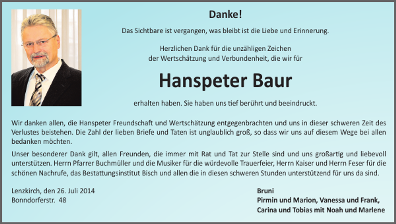 <p>Danke!<br />Das Sichtbare ist vergangen, was bleibt ist die Liebe und Erinnerung.<br />Herzlichen Dank für die unzähligen Zeichen<br />der Wertschätzung und Verbundenheit, die wir für</p><p>Hanspeter Baur<br />erhalten haben. Sie haben uns tief berührt und beeindruckt.<br />Wir danken allen, die Hanspeter Freundschaft und Wertschätzung entgegenbrachten und uns in dieser schweren Zeit des<br />Verlustes beistehen. Die Zahl der lieben Briefe und Taten ist unglaublich groß, so dass wir uns auf diesem Wege bei allen<br />bedanken möchten.<br />Unser besonderer Dank gilt, allen Freunden, die immer mit Rat und Tat zur Stelle sind und uns großartig und liebevoll<br />­unterstützen. Herrn Pfarrer Buchmüller und die Musiker für die würdevolle Trauerfeier, Herrn Kaiser und Herrn Feser für die<br />schönen Nachrufe, das Bestattungsinstitut Bisch und allen die in diesen schweren Stunden unterstützend für uns da sind.<br />Lenzkirch, den 26. Juli 2014<br />Bonndorferstr. 48</p><p>Bruni<br />Pirmin und Marion, Vanessa und Frank,<br />Carina und Tobias mit Noah und Marlene</p>