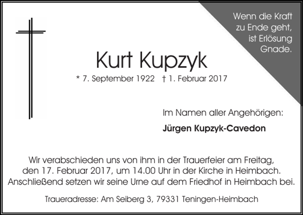 <p>Kurt Kupzyk</p><p>Wenn die Kraft<br />zu Ende geht,<br />ist Erlösung<br />Gnade.</p><p>* 7. September 1922 † 1. Februar 2017</p><p>Im Namen aller Angehörigen:<br />Jürgen Kupzyk-Cavedon<br />Wir verabschieden uns von ihm in der Trauerfeier am Freitag,<br />den 17. Februar 2017, um 14.00 Uhr in der Kirche in Heimbach.<br />Anschließend setzen wir seine Urne auf dem Friedhof in Heimbach bei.<br />Traueradresse: Am Seiberg 3, 79331 Teningen-Heimbach</p>