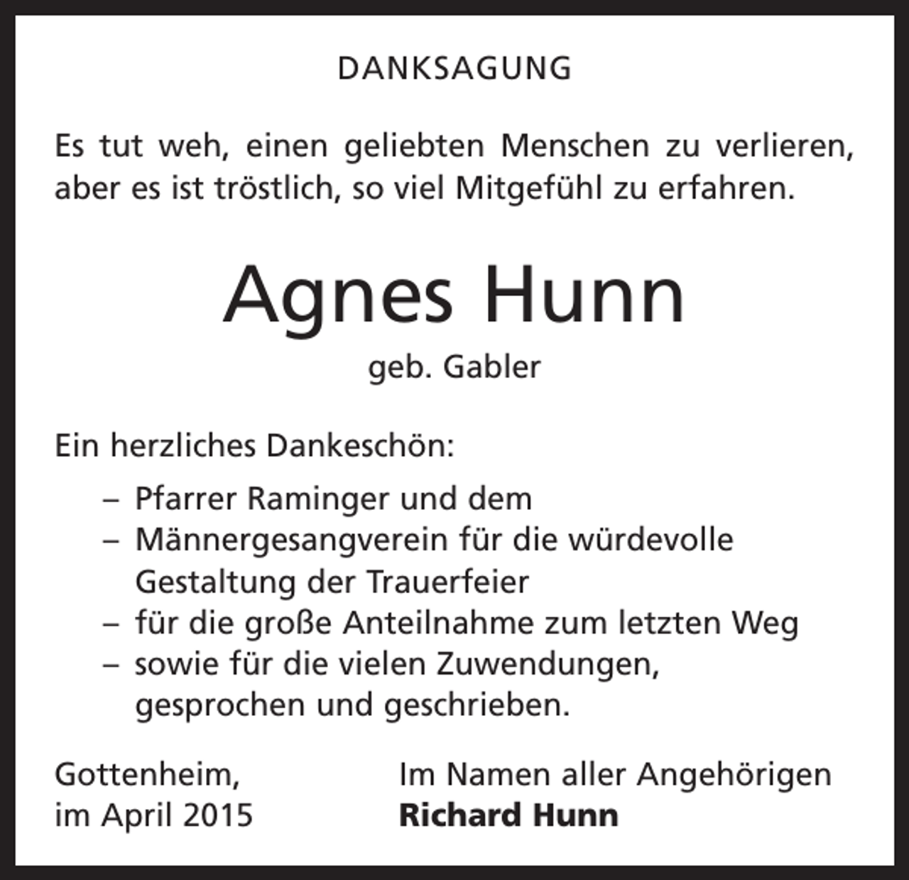 <p>DANKSAGUNG<br />Es tut weh, einen geliebten Menschen zu verlieren,<br />aber es ist tröstlich, so viel Mitgefühl zu erfahren.</p><p>Agnes Hunn<br />geb. Gabler<br />Ein herzliches Dankeschön:<br />– Pfarrer Raminger und dem<br />– Männergesangverein für die würdevolle<br />Gestaltung der Trauerfeier<br />– für die große Anteilnahme zum letzten Weg<br />– sowie für die vielen Zuwendungen,<br />gesprochen und geschrieben.<br />Gottenheim,<br />im April 2015</p><p>Im Namen aller Angehörigen<br />Richard Hunn</p>