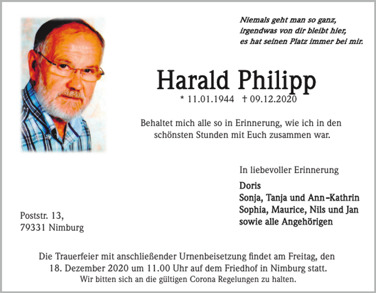 <p>* 11.01.1944 † 09.12.2020<br />Behaltet mich alle so in Erinnerung, wie ich in den<br />schönsten Stunden mit Euch zusammen war.</p><p>In liebevoller Erinnerung</p><p>Poststr. 13,<br />79331 Nimburg<br />Die Trauerfeier mit anschließender Urnenbeisetzung ﬁndet am Freitag, den<br />18. Dezember 2020 um 11.00 Uhr auf dem Friedhof in Nimburg statt.<br />Wir bitten sich an die gültigen Corona Regelungen zu halten.</p>