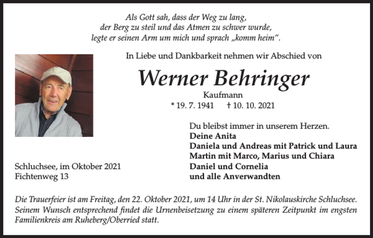 <p>Als Gott sah, dass der Weg zu lang,<br />der Berg zu steil und das Atmen zu schwer wurde,<br />legte er seinen Arm um mich und sprach „komm heim“.<br />In Liebe und Dankbarkeit nehmen wir Abschied von</p><p>Werner Behringer<br />Kaufmann<br />* 19. 7. 1941 † 10. 10. 2021</p><p>Schluchsee, im Oktober 2021<br />Fichtenweg 13</p><p>Du bleibst immer in unserem Herzen.<br />Deine Anita<br />Daniela und Andreas mit Patrick und Laura<br />Martin mit Marco, Marius und Chiara<br />Daniel und Cornelia<br />und alle Anverwandten</p><p>Die Trauerfeier ist am Freitag, den 22. Oktober 2021, um 14 Uhr in der St. Nikolauskirche Schluchsee.<br />Seinem Wunsch entsprechend findet die Urnenbeisetzung zu einem späteren Zeitpunkt im engsten<br />Familienkreis am Ruheberg/Oberried statt.</p>