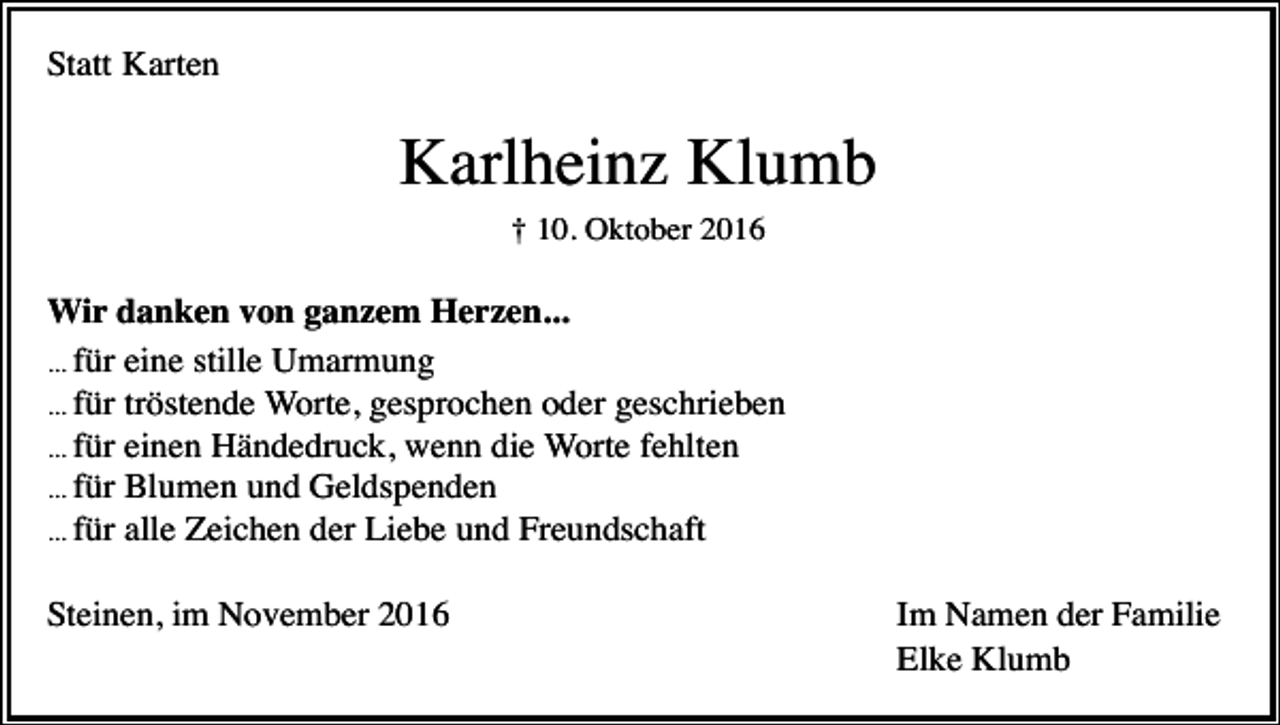 <p>Statt Karten</p><p>Karlhein Klumb<br />† 10. Oktober 2016</p><p>Wir danken von ganzem Herzen...<br />... für eine stille Umarmung<br />... für tröstende Worte, gesprochen oder geschrieben<br />... für einen Händedruck, wenn die Worte fehlten<br />... für Blumen und Geldspenden<br />... für alle Zeichen der Liebe und Freundschaft<br />Steinen, im November 2016</p><p>Im Namen der Familie<br />Elke Klumb</p>