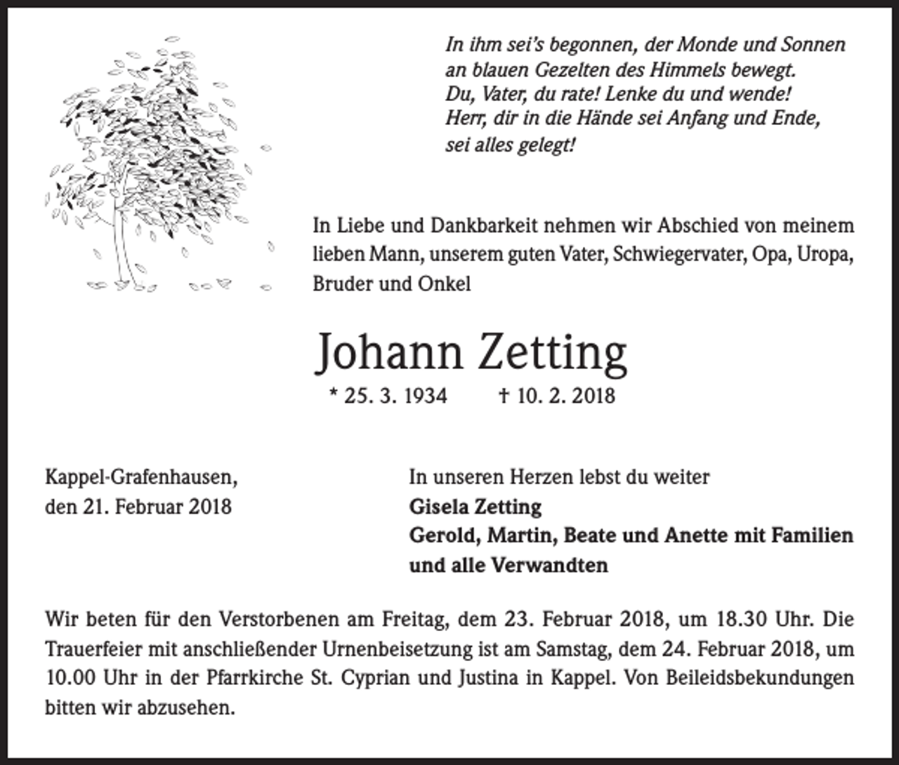 <p>In ihm sei’s begonnen, der Monde und Sonnen<br />an blauen Gezelten des Himmels bewegt.<br />Du, Vater, du rate! Lenke du und wende!<br />Herr, dir in die Hände sei Anfang und Ende,<br />sei alles gelegt!</p><p>In Liebe und Dankbarkeit nehmen wir Abschied von meinem<br />lieben Mann, unserem guten Vater, Schwiegervater, Opa, Uropa,<br />Bruder und Onkel</p><p>Johann Zetting<br />* 25. 3. 1934<br />Kappel-Grafenhausen,<br />den 21. Februar 2018</p><p>† 10. 2. 2018</p><p>In unseren Herzen lebst du weiter<br />Gisela Zetting<br />Gerold, Martin, Beate und Anette mit Familien<br />und alle Verwandten</p><p>Wir beten für den Verstorbenen am Freitag, dem 23. Februar 2018, um 18.30 Uhr. Die<br />Trauerfeier mit anschließender Urnenbeisetzung ist am Samstag, dem 24. Februar 2018, um<br />10.00 Uhr in der Pfarrkirche St. Cyprian und Justina in Kappel. Von Beileidsbekundungen<br />bitten wir abzusehen.</p>