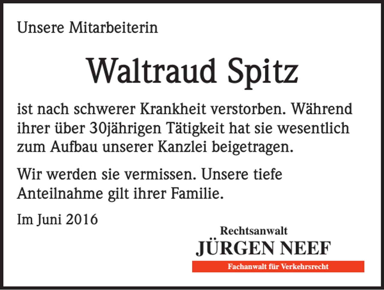 <p>Unsere Mitarbeiterin</p><p>Waltraud Spitz<br />ist nach schwerer Krankheit verstorben. Während<br />ihrer über 30jährigen Tätigkeit hat sie wesentlich<br />zum Aufbau unserer Kanzlei beigetragen.<br />Wir werden sie vermissen. Unsere tiefe<br />Anteilnahme gilt ihrer Familie.<br />Im Juni 2016</p><p>Rechtsanwalt</p><p>Jürgen Neef<br />fachanwalt für Verkehrsrecht</p>