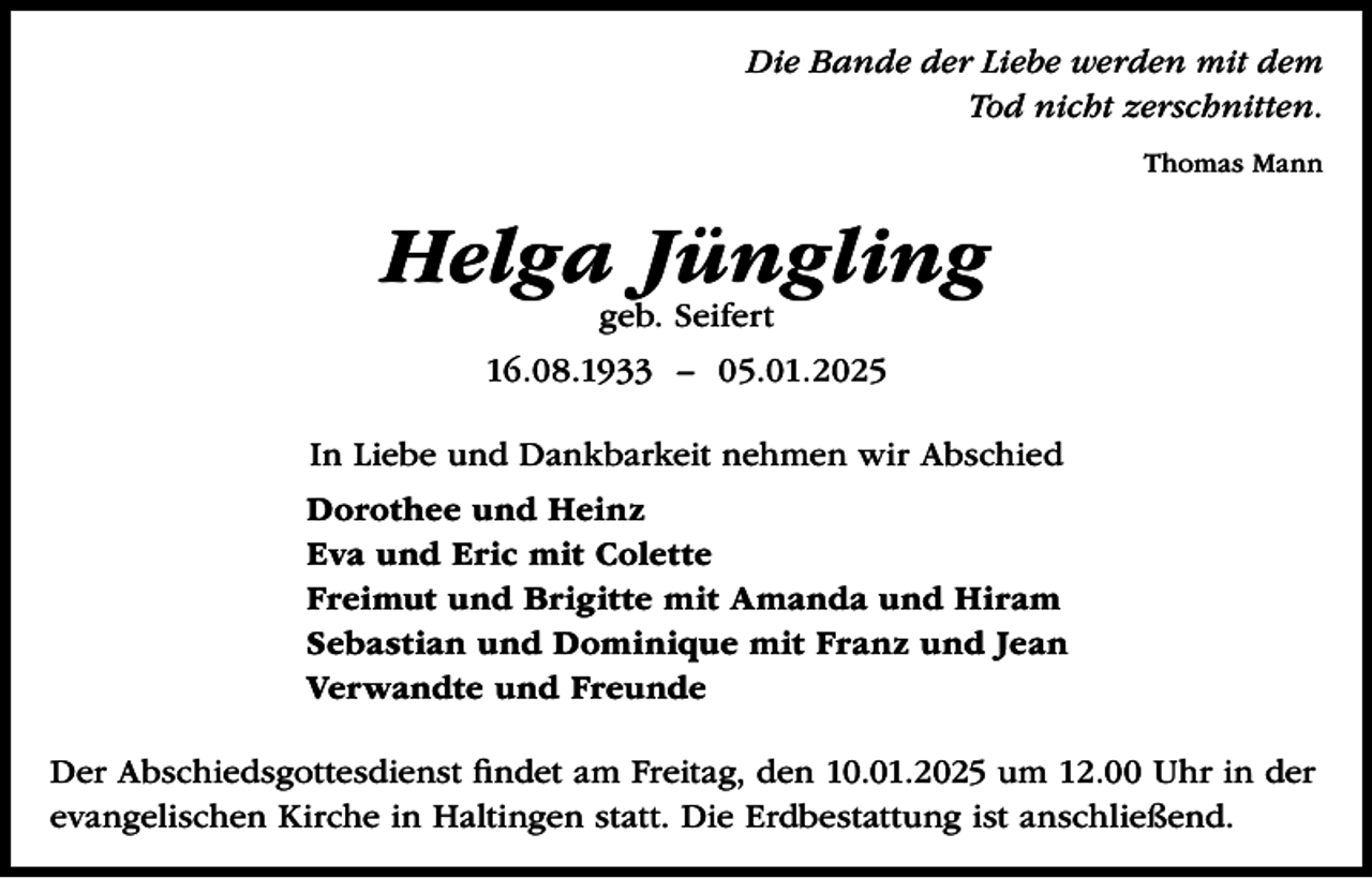 <p>Die Bande der Liebe werden mit dem<br />Tod nicht zerschnitten.<br />Thomas Mann</p><p>Helga Jüngling<br />geb. Seifert</p><p>16.08.1933 – 05.01.2025<br />In Liebe und Dankbarkeit nehmen wir Abschied<br />Dorothee und Heinz<br />Eva und Eric mit Colette<br />Freimut und Brigitte mit Amanda und Hiram<br />Sebastian und Dominique mit Franz und Jean<br />Verwandte und Freunde<br />Der Abschiedsgottesdienst findet am Freitag, den 10.01.2025 um 12.00 Uhr in der<br />evangelischen Kirche in Haltingen statt. Die Erdbestattung ist anschließend.</p>