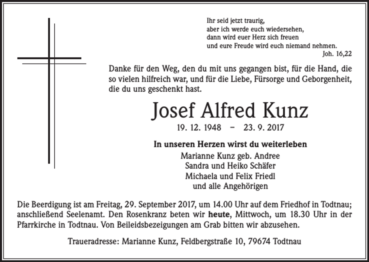 <p>Ihr seid jetzt traurig,<br />aber ich werde euch wiedersehen,<br />dann wird euer Herz sich freuen<br />und eure Freude wird euch niemand nehmen.<br />Joh. 16,22</p><p>Danke für den Weg, den du mit uns gegangen bist, für die Hand, die<br />so vielen hilfreich war, und für die Liebe, Fürsorge und Geborgenheit,<br />die du uns geschenkt hast.</p><p>Josef Alfred Kunz<br />19. 12. 1948 – 23. 9. 2017</p><p>In unseren Herzen wirst du weiterleben<br />Marianne Kunz geb. Andree<br />Sandra und Heiko Schäfer<br />Michaela und Felix Friedl<br />und alle Angehörigen<br />Die Beerdigung ist am Freitag, 29. September 2017, um 14.00 Uhr auf dem Friedhof in ­Todtnau;<br />anschließend Seelenamt. Den Rosenkranz beten wir heute, Mittwoch, um 18.30 Uhr in der<br />Pfarrkirche in Todtnau. Von Beileidsbezeigungen am Grab bitten wir abzusehen.<br />Traueradresse: Marianne Kunz, Feldbergstraße 10, 79674 Todtnau</p>