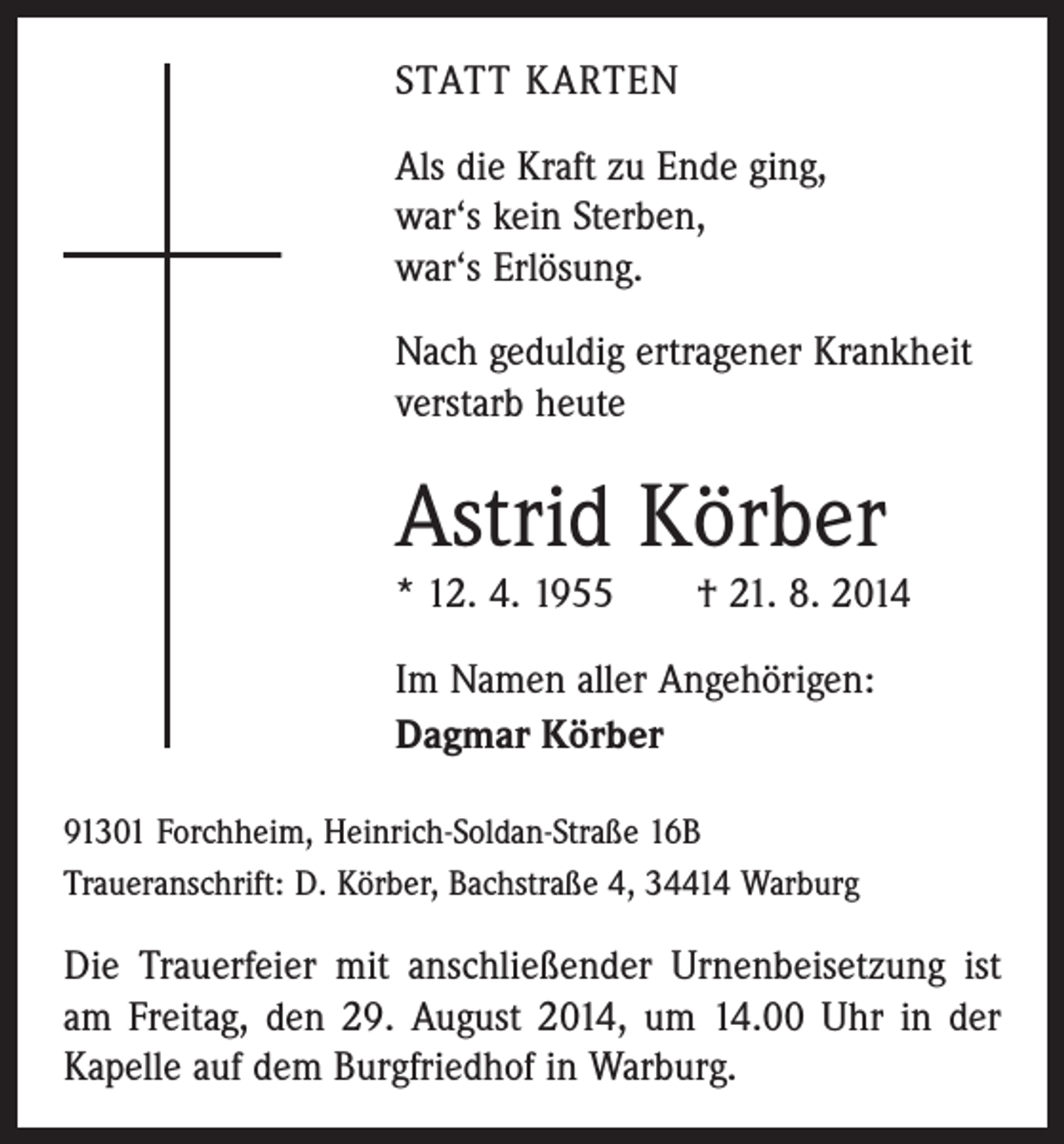 <p>STATT KARTEN<br />Als die Kraft zu Ende ging,<br />war‘s kein Sterben,<br />war‘s Erlösung.<br />Nach geduldig ertragener Krankheit<br />verstarb heute</p><p>Astrid Körber<br />* 12. 4. 1955 † 21. 8. 2014<br />Im Namen aller Angehörigen:<br />Dagmar Körber<br />91301 Forchheim, Heinrich-Soldan-Straße 16B<br />Traueranschrift: D. Körber, Bachstraße 4, 34414 Warburg</p><p>Die Trauerfeier mit anschließender Urnenbeisetzung ist<br />am Freitag, den 29. August 2014, um 14.00 Uhr in der<br />Kapelle auf dem Burgfriedhof in Warburg.</p>