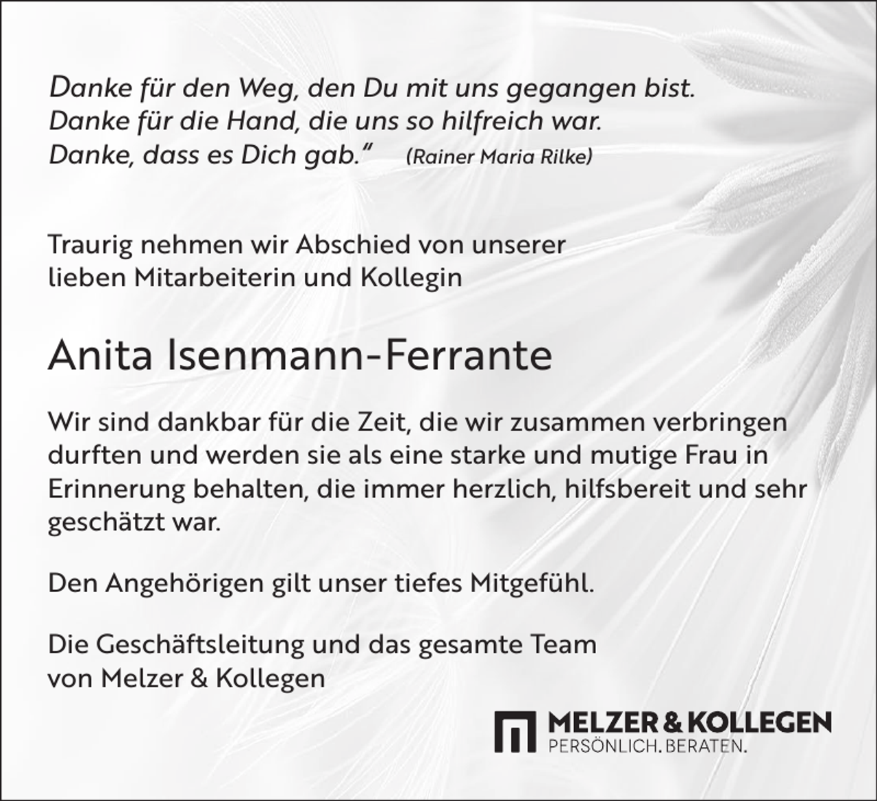 <p>Danke für den Weg, den Du mit uns gegangen bist.<br />Danke für die Hand, die uns so hilfreich war.<br />Danke, dass es Dich gab.“ (Rainer Maria Rilke)<br />Traurig nehmen wir Abschied von unserer<br />lieben Mitarbeiterin und Kollegin</p><p>Anita Isenmann-Ferrante<br />Wir sind dankbar für die Zeit, die wir zusammen verbringen<br />durften und werden sie als eine starke und mutige Frau in<br />Erinnerung behalten, die immer herzlich, hilfsbereit und sehr<br />geschätzt war.<br />Den Angehörigen gilt unser tiefes Mitgefühl.<br />Die Geschäftsleitung und das gesamte Team<br />von Melzer &amp; Kollegen</p>