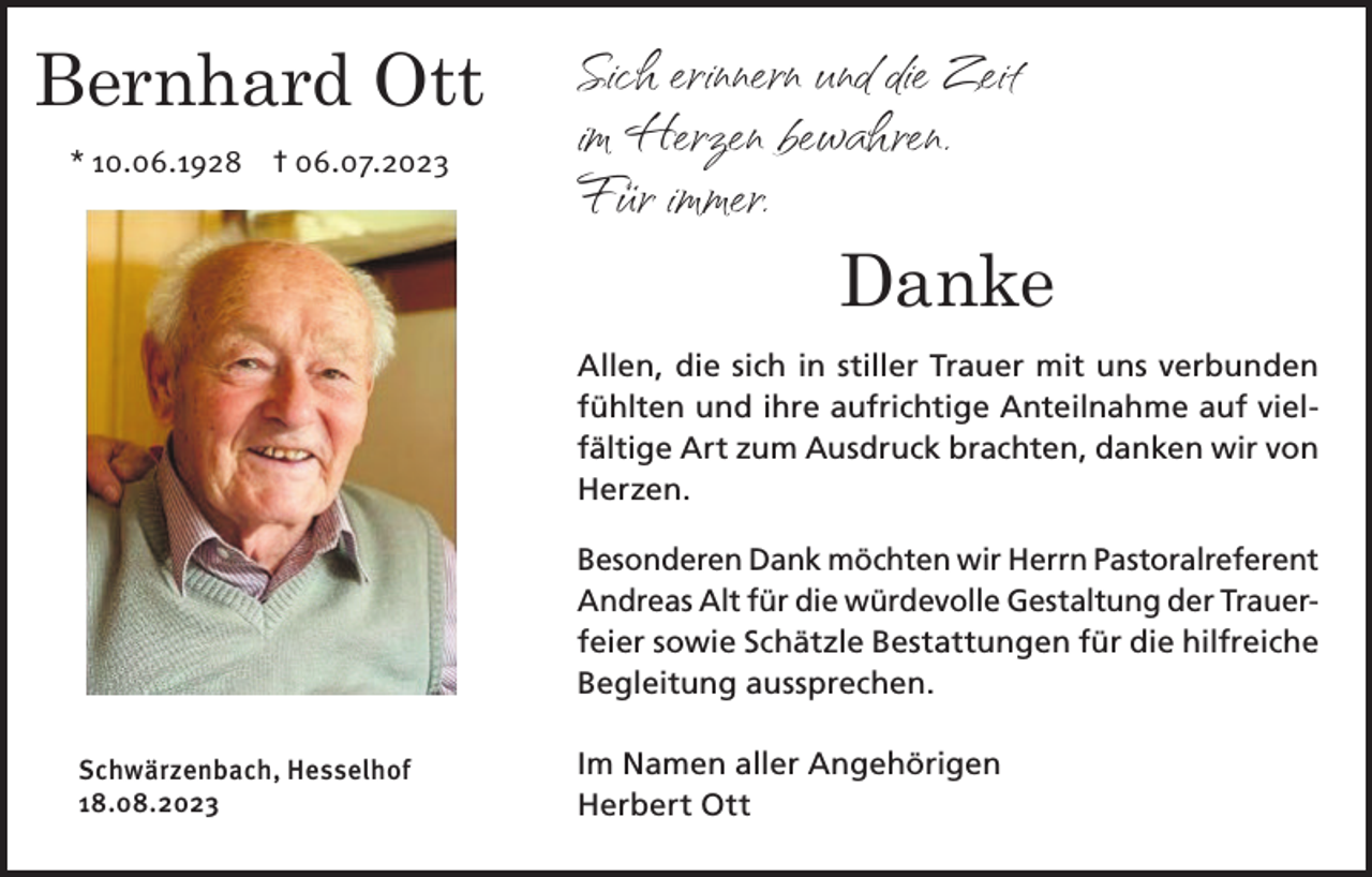 <p>Bernhard Ott<br />* 10.06.1928 † 06.07.2023</p><p>Sich erinnern und die Zeit<br />im Herzen bewahren.<br />Für immer.<br />Danke<br />Allen, die sich in stiller Trauer mit uns verbunden<br />fühlten und ihre aufrichtige Anteilnahme auf vielfältige Art zum Ausdruck brachten, danken wir von<br />Herzen.<br />Besonderen Dank möchten wir Herrn Pastoralreferent<br />Andreas Alt für die würdevolle Gestaltung der Trauerfeier sowie Schätzle Bestattungen für die hilfreiche<br />Begleitung aussprechen.</p><p>Schwärzenbach, Hesselhof<br />18.08.2023</p><p>Im Namen aller Angehörigen<br />Herbert Ott</p>